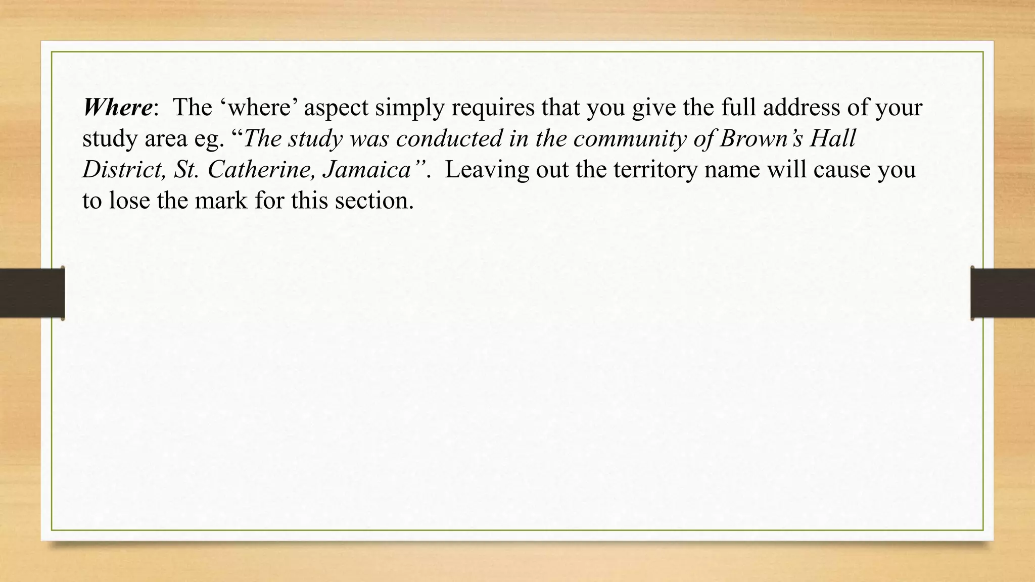 Where: The ‘where’ aspect simply requires that you give the full address of your
study area eg. “The study was conducted in the community of Brown’s Hall
District, St. Catherine, Jamaica”. Leaving out the territory name will cause you
to lose the mark for this section.
 