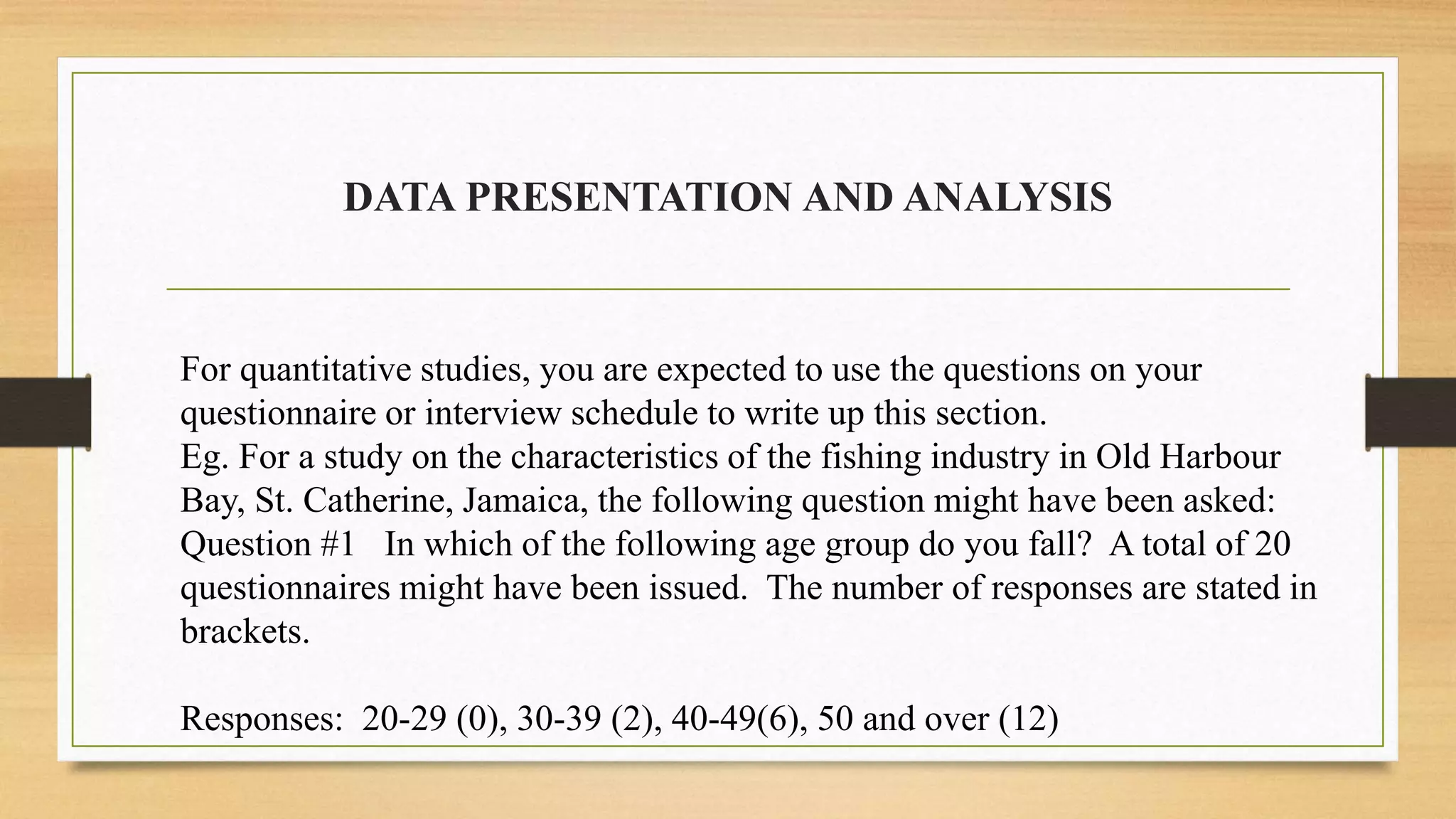 DATA PRESENTATION AND ANALYSIS
For quantitative studies, you are expected to use the questions on your
questionnaire or interview schedule to write up this section.
Eg. For a study on the characteristics of the fishing industry in Old Harbour
Bay, St. Catherine, Jamaica, the following question might have been asked:
Question #1 In which of the following age group do you fall? A total of 20
questionnaires might have been issued. The number of responses are stated in
brackets.
Responses: 20-29 (0), 30-39 (2), 40-49(6), 50 and over (12)
 