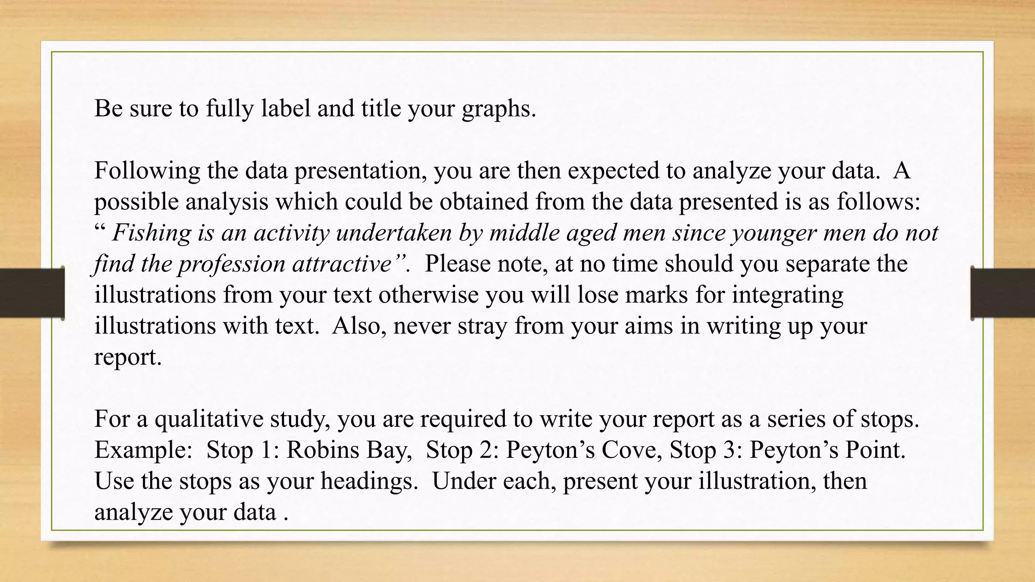 Be sure to fully label and title your graphs.
Following the data presentation, you are then expected to analyze your data. A
possible analysis which could be obtained from the data presented is as follows:
“ Fishing is an activity undertaken by middle aged men since younger men do not
find the profession attractive”. Please note, at no time should you separate the
illustrations from your text otherwise you will lose marks for integrating
illustrations with text. Also, never stray from your aims in writing up your
report.
For a qualitative study, you are required to write your report as a series of stops.
Example: Stop 1: Robins Bay, Stop 2: Peyton’s Cove, Stop 3: Peyton’s Point.
Use the stops as your headings. Under each, present your illustration, then
analyze your data .
 