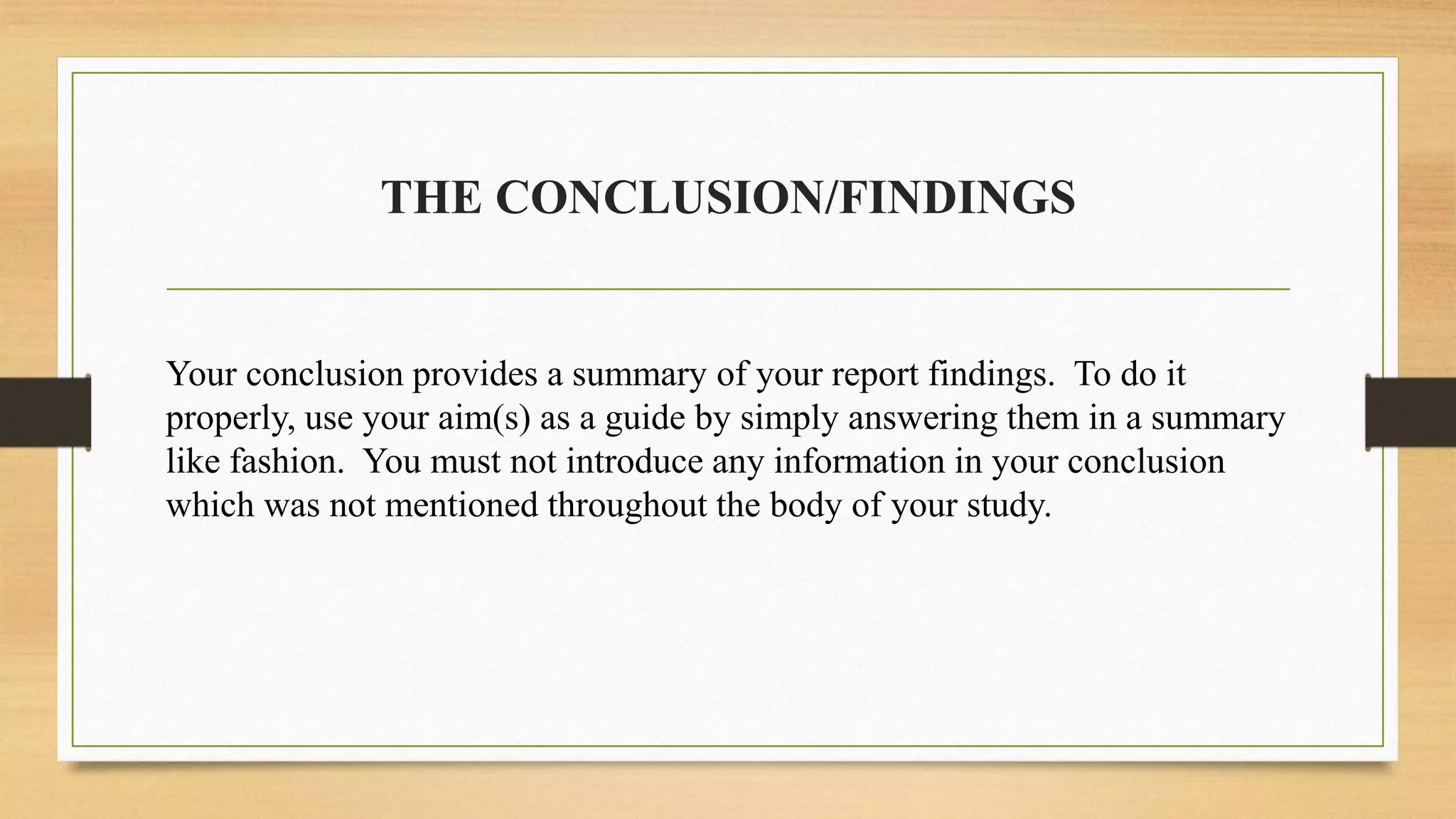 THE CONCLUSION/FINDINGS
Your conclusion provides a summary of your report findings. To do it
properly, use your aim(s) as a guide by simply answering them in a summary
like fashion. You must not introduce any information in your conclusion
which was not mentioned throughout the body of your study.
 