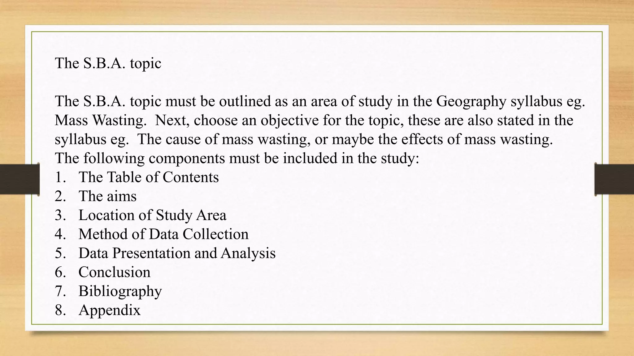 The S.B.A. topic
The S.B.A. topic must be outlined as an area of study in the Geography syllabus eg.
Mass Wasting. Next, choose an objective for the topic, these are also stated in the
syllabus eg. The cause of mass wasting, or maybe the effects of mass wasting.
The following components must be included in the study:
1. The Table of Contents
2. The aims
3. Location of Study Area
4. Method of Data Collection
5. Data Presentation and Analysis
6. Conclusion
7. Bibliography
8. Appendix
 