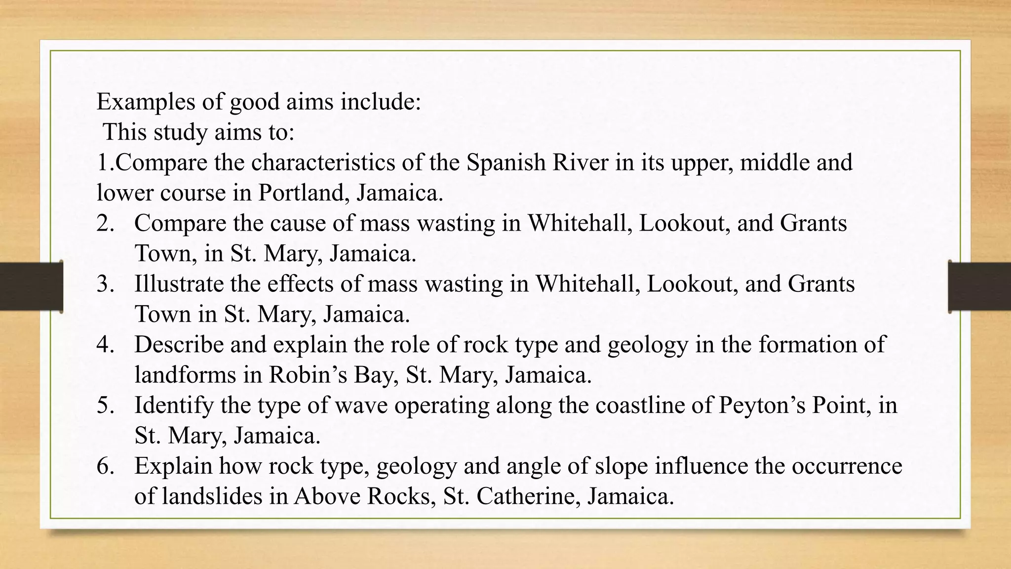 Examples of good aims include:
This study aims to:
1.Compare the characteristics of the Spanish River in its upper, middle and
lower course in Portland, Jamaica.
2. Compare the cause of mass wasting in Whitehall, Lookout, and Grants
Town, in St. Mary, Jamaica.
3. Illustrate the effects of mass wasting in Whitehall, Lookout, and Grants
Town in St. Mary, Jamaica.
4. Describe and explain the role of rock type and geology in the formation of
landforms in Robin’s Bay, St. Mary, Jamaica.
5. Identify the type of wave operating along the coastline of Peyton’s Point, in
St. Mary, Jamaica.
6. Explain how rock type, geology and angle of slope influence the occurrence
of landslides in Above Rocks, St. Catherine, Jamaica.
 