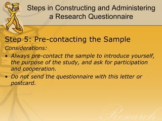 Steps in Constructing and Administering
              a Research Questionnaire


Step 5: Pre-contacting the Sample
Considerations:
• Always pre-contact the sample to introduce yourself,
  the purpose of the study, and ask for participation
  and cooperation.
• Do not send the questionnaire with this letter or
  postcard.
 