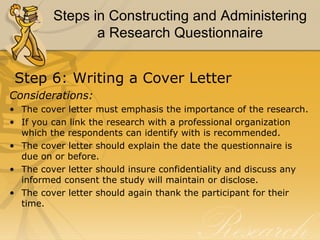 Steps in Constructing and Administering
                a Research Questionnaire


 Step 6: Writing a Cover Letter
Considerations:
• The cover letter must emphasis the importance of the research.
• If you can link the research with a professional organization
  which the respondents can identify with is recommended.
• The cover letter should explain the date the questionnaire is
  due on or before.
• The cover letter should insure confidentiality and discuss any
  informed consent the study will maintain or disclose.
• The cover letter should again thank the participant for their
  time.
 