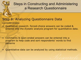 Steps in Constructing and Administering
                a Research Questionnaire


Step 8: Analyzing Questionnaire Data
Considerations:
• Qualitative research- forced-choice answers can be coded &
  entered into the Ecstatic analysis program for quantitative data.



• Comments & open-ended answers can be entered into a
  program to help code and sort respondents’ words to find
  patterns

• Quantitative data can be analyzed by using statistical methods.
 