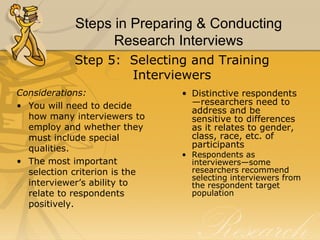 Steps in Preparing & Conducting
                  Research Interviews
            Step 5: Selecting and Training
                    Interviewers
Considerations:                • Distinctive respondents
• You will need to decide        —researchers need to
                                 address and be
  how many interviewers to       sensitive to differences
  employ and whether they        as it relates to gender,
  must include special           class, race, etc. of
  qualities.                     participants
                               • Respondents as
• The most important             interviewers—some
  selection criterion is the     researchers recommend
                                 selecting interviewers from
  interviewer’s ability to       the respondent target
  relate to respondents          population
  positively.
 