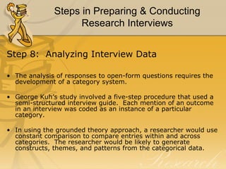 Steps in Preparing & Conducting
                    Research Interviews


Step 8: Analyzing Interview Data

• The analysis of responses to open-form questions requires the
  development of a category system.

• George Kuh’s study involved a five-step procedure that used a
  semi-structured interview guide. Each mention of an outcome
  in an interview was coded as an instance of a particular
  category.

• In using the grounded theory approach, a researcher would use
  constant comparison to compare entries within and across
  categories. The researcher would be likely to generate
  constructs, themes, and patterns from the categorical data.
 