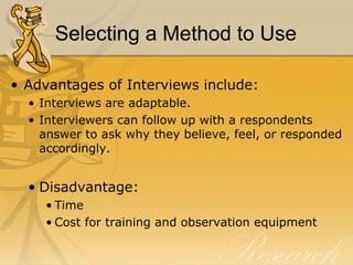 Selecting a Method to Use

• Advantages of Interviews include:
  • Interviews are adaptable.
  • Interviewers can follow up with a respondents
    answer to ask why they believe, feel, or responded
    accordingly.


  • Disadvantage:
    • Time
    • Cost for training and observation equipment
 