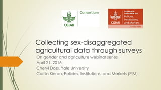 Collecting sex-disaggregated
agricultural data through surveys
On gender and agriculture webinar series
April 21, 2016
Cheryl Doss, Yale University
Caitlin Kieran, Policies, Institutions, and Markets (PIM)
 