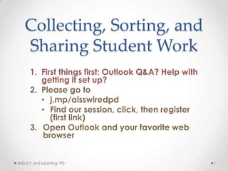 Collecting, Sorting, and
   Sharing Student Work
      1. First things first: Outlook Q&A? Help with
         getting it set up?
      2. Please go to
         • j.mp/aisswiredpd
         • Find our session, click, then register
            (first link)
      3. Open Outlook and your favorite web
          browser


AISS ICT and Learning: PD                             1
 