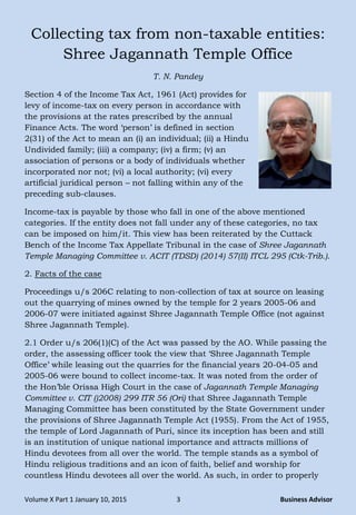 Volume X Part 1 January 10, 2015 3 Business Advisor
Collecting tax from non-taxable entities:
Shree Jagannath Temple Office
T. N. Pandey
Section 4 of the Income Tax Act, 1961 (Act) provides for
levy of income-tax on every person in accordance with
the provisions at the rates prescribed by the annual
Finance Acts. The word „person‟ is defined in section
2(31) of the Act to mean an (i) an individual; (ii) a Hindu
Undivided family; (iii) a company; (iv) a firm; (v) an
association of persons or a body of individuals whether
incorporated nor not; (vi) a local authority; (vi) every
artificial juridical person – not falling within any of the
preceding sub-clauses.
Income-tax is payable by those who fall in one of the above mentioned
categories. If the entity does not fall under any of these categories, no tax
can be imposed on him/it. This view has been reiterated by the Cuttack
Bench of the Income Tax Appellate Tribunal in the case of Shree Jagannath
Temple Managing Committee v. ACIT (TDSD) (2014) 57(II) ITCL 295 (Ctk-Trib.).
2. Facts of the case
Proceedings u/s 206C relating to non-collection of tax at source on leasing
out the quarrying of mines owned by the temple for 2 years 2005-06 and
2006-07 were initiated against Shree Jagannath Temple Office (not against
Shree Jagannath Temple).
2.1 Order u/s 206(1)(C) of the Act was passed by the AO. While passing the
order, the assessing officer took the view that „Shree Jagannath Temple
Office‟ while leasing out the quarries for the financial years 20-04-05 and
2005-06 were bound to collect income-tax. It was noted from the order of
the Hon‟ble Orissa High Court in the case of Jagannath Temple Managing
Committee v. CIT ()2008) 299 ITR 56 (Ori) that Shree Jagannath Temple
Managing Committee has been constituted by the State Government under
the provisions of Shree Jagannath Temple Act (1955). From the Act of 1955,
the temple of Lord Jagannath of Puri, since its inception has been and still
is an institution of unique national importance and attracts millions of
Hindu devotees from all over the world. The temple stands as a symbol of
Hindu religious traditions and an icon of faith, belief and worship for
countless Hindu devotees all over the world. As such, in order to properly
 