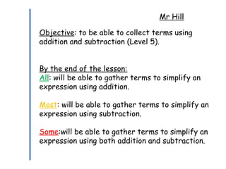 Mr Hill
Objective: to be able to collect terms using
addition and subtraction (Level 5).
By the end of the lesson:
All: will be able to gather terms to simplify an
expression using addition.
Most: will be able to gather terms to simplify an
expression using subtraction.
Some:will be able to gather terms to simplify an
expression using both addition and subtraction.
 
