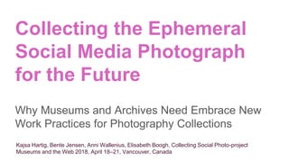 Collecting the Ephemeral
Social Media Photograph
for the Future
Why Museums and Archives Need Embrace New
Work Practices for Photography Collections
Kajsa Hartig, Bente Jensen, Anni Wallenius, Elisabeth Boogh, Collecting Social Photo-project
Museums and the Web 2018, April 18–21, Vancouver, Canada
 