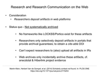 @hvdsomp
VIVO Conference 2019, September 5 2019, Podgorica, Montenegro
• Consideration
• Researchers deposit artifacts in web platforms
• Status quo - Not systematically archived
• No frameworks like LOCKSS/Portico exist for these artifacts
• Researchers only selectively deposit artifacts in portals that
provide archival guarantees; to obtain a cite-able DOI
• Can’t expect researchers to (also) upload all artifacts in IRs
• Web archives only incidentally archive these artifacts, cf.
anecdotal & Hiberlink project evidence
Research and Research Communication on the Web
Martin Klein, Herbert Van de Sompel, et al. (2014) Scholarly context not found. In: PLOS ONE
https://doi.org/10.1371/journal.pone.0115253
 