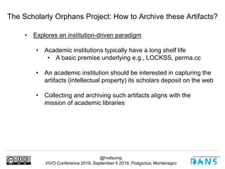 @hvdsomp
VIVO Conference 2019, September 5 2019, Podgorica, Montenegro
The Scholarly Orphans Project: How to Archive these Artifacts?
• Explores an institution-driven paradigm
• Academic institutions typically have a long shelf life
• A basic premise underlying e.g., LOCKSS, perma.cc
• An academic institution should be interested in capturing the
artifacts (intellectual property) its scholars deposit on the web
• Collecting and archiving such artifacts aligns with the
mission of academic libraries
 