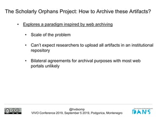 @hvdsomp
VIVO Conference 2019, September 5 2019, Podgorica, Montenegro
The Scholarly Orphans Project: How to Archive these Artifacts?
• Explores a paradigm inspired by web archiving
• Scale of the problem
• Can’t expect researchers to upload all artifacts in an institutional
repository
• Bilateral agreements for archival purposes with most web
portals unlikely
 