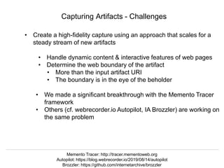 @hvdsomp
VIVO Conference 2019, September 5 2019, Podgorica, Montenegro
Capturing Artifacts - Challenges
• Create a high-fidelity capture using an approach that scales for a
steady stream of new artifacts
• Handle dynamic content & interactive features of web pages
• Determine the web boundary of the artifact
• More than the input artifact URI
• The boundary is in the eye of the beholder
• We made a significant breakthrough with the Memento Tracer
framework
• Others (cf. webrecorder.io Autopilot, IA Brozzler) are working on
the same problem
Memento Tracer: http://tracer.mementoweb.org
Autopilot: https://blog.webrecorder.io/2019/08/14/autopilot
Brozzler: https://github.com/internetarchive/brozzler
 