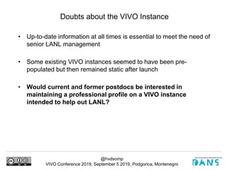 @hvdsomp
VIVO Conference 2019, September 5 2019, Podgorica, Montenegro
• Up-to-date information at all times is essential to meet the need of
senior LANL management
• Some existing VIVO instances seemed to have been pre-
populated but then remained static after launch
• Would current and former postdocs be interested in
maintaining a professional profile on a VIVO instance
intended to help out LANL?
Doubts about the VIVO Instance
 
