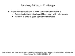 @hvdsomp
VIVO Conference 2019, September 5 2019, Podgorica, Montenegro
Archiving Artifacts - Challenges
• Attempted to use ipwb, a pywb version that uses IPFS
• Cross-institutional distributed file system with redundancy
• Ran out of time to get it operationally stable
Sawood Alam, Mat Kelly, and Michael L. Nelson (2016) InterPlanetary Wayback: The Permanent Web Archive
https://doi.org/10.1145/2910896.2925467
 