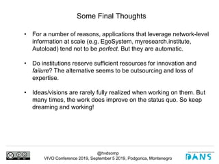 @hvdsomp
VIVO Conference 2019, September 5 2019, Podgorica, Montenegro
Some Final Thoughts
• For a number of reasons, applications that leverage network-level
information at scale (e.g. EgoSystem, myresearch.institute,
Autoload) tend not to be perfect. But they are automatic.
• Do institutions reserve sufficient resources for innovation and
failure? The alternative seems to be outsourcing and loss of
expertise.
• Ideas/visions are rarely fully realized when working on them. But
many times, the work does improve on the status quo. So keep
dreaming and working!
 