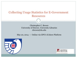 Collecting Usage Statistics for E-Government
Resources
Christopher C. Brown
University of Denver, University Libraries
cbrown@du.edu
May 20, 2014 -- Online via GPO’s iCohere Platform
 