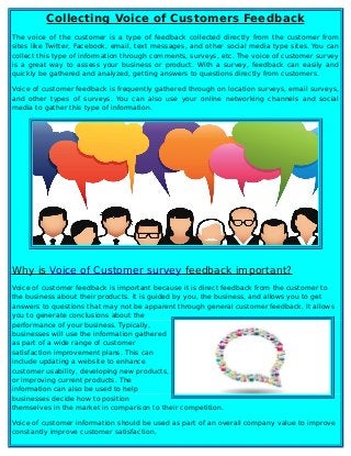 Collecting Voice of Customers Feedback
The voice of the customer is a type of feedback collected directly from the customer from
sites like Twitter, Facebook, email, text messages, and other social media type sites. You can
collect this type of information through comments, surveys, etc. The voice of customer survey
is a great way to assess your business or product. With a survey, feedback can easily and
quickly be gathered and analyzed, getting answers to questions directly from customers.
Voice of customer feedback is frequently gathered through on location surveys, email surveys,
and other types of surveys. You can also use your online networking channels and social
media to gather this type of information.
Why is Voice of Customer survey feedback important?
Voice of customer feedback is important because it is direct feedback from the customer to
the business about their products. It is guided by you, the business, and allows you to get
answers to questions that may not be apparent through general customer feedback. It allows
you to generate conclusions about the
performance of your business. Typically,
businesses will use the information gathered
as part of a wide range of customer
satisfaction improvement plans. This can
include updating a website to enhance
customer usability, developing new products,
or improving current products. The
information can also be used to help
businesses decide how to position
themselves in the market in comparison to their competition.
Voice of customer information should be used as part of an overall company value to improve
constantly improve customer satisfaction.
 