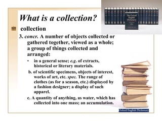 What is a collection? collection 3.  concr.  A number of objects collected or gathered together, viewed as a whole; a group of things collected and arranged:     in a general sense;  e.g . of extracts, historical or literary materials.    b. of scientific specimens, objects of interest, works of art, etc.  spec.  The range of clothes (as for a season, etc.) displayed by a fashion designer; a display of such apparel.  c. A quantity of anything, as water, which has collected into one mass; an accumulation.  