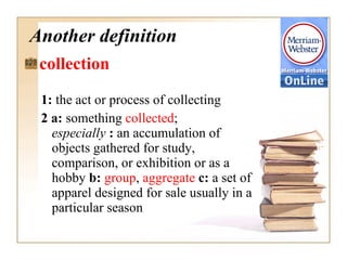Another definition collection  1:  the act or process of collecting 2 a:  something  collected ;  especially  :  an accumulation of objects gathered for study, comparison, or exhibition or as a hobby  b:   group ,  aggregate  c:  a set of apparel designed for sale usually in a particular season   