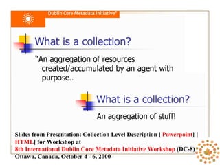 Slides from Presentation: Collection Level Description [  Powerpoint ] [ HTML ] for Workshop at  8th International Dublin Core Metadata Initiative Workshop  (DC-8) Ottawa, Canada, October 4 - 6, 2000 