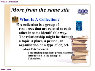 More from the same site What Is A Collection? A collection is a group of resources that are related to each other in some identifiable way. The relationship might be through a topic, a place, a person, an organisation or a type of object. About This Document This briefing document provides a brief introduction to the concept of Collections. June 3, 2008 What is a Collection? 