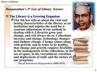 What is a Collection? Ranganathan’s 5 th  Law of Library  Science The Library is a Growing Organism  The 5th law tells us about the vital and lasting characteristics of the library as an institution and enjoins the need for a constant adjustment of our outlook in dealing with it. Libraries grow and  change, and will always do so. Collections increase and change, technology changes and budgets change. Change comes along with growth, and in order to be healthy, that change and growth requires flexibility in the management of the collections, in the use of space, in the recruitment, retention and deployment of staff, and the nature of our programs. Shiyali Ramamrita Ranganathan  (1892-1972)  