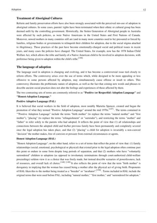 Adoption                                                                                                                        12


    Treatment of Aboriginal Cultures
    Reform and family preservation efforts have also been strongly associated with the perceived mis-use of adoption in
    aboriginal cultures. In some cases, parents' rights have been terminated when their ethnic or cultural group has been
    deemed unfit by the controlling government. Historically, the Stolen Generation of Aboriginal people in Australia
    were affected by such policies, as were Native Americans in the United States and First Nations of Canada.
    Moreover, unwed mothers in many countries still are (and in many more countries used to be) pressured or forced by
    families, religious bodies or governments to relinquish their children for adoption, due to the social stigma attached
    to illegitimacy. These practices of the past have become emotionally-charged social and political issues in recent
    years, and many cases the policies have changed. The United States, for example, now has the 1978 Indian Child
    Welfare Act, which allows the tribe and family of a Native American child to be involved in adoption decisions, with
    preference being given to adoption within the child's tribe.[146]


    The language of adoption
    The language used in adoption is changing and evolving, and it has become a controversial issue tied closely to
    reform efforts. The controversy arises over the use of terms which, while designed to be more appealing or less
    offensive to some persons affected by adoption, may simultaneously cause offense or insult to others. This
    controversy illustrates the problematic nature of adoption, as well as the fact that coining new words and phrases to
    describe ancient social practices does not alter the feelings and experiences of those affected by them.
    The two contrasting sets of terms are commonly referred to as "Positive (or Respectful) Adoption Language" and
    "Honest-Adoption Language."
    Positive Adoptive Language (PAL)
    It is believed that social workers in the field of adoption, most notably Marietta Spencer, created and began the
    promotion of what they termed "Positive Adoption Language" around the mid 1970s.[147] . The terms contained in
    ""Positive Adoption Language" include the terms "birth mother" (to replace the terms "natural mother" and "first
    mother"), "placing" (to replace the terms "relinquishment" or "surrender"), and restricting the terms "mother" and
    "father" to refer solely to the parents who had adopted. It reflects the point of view that (1) all relationships and
    connections between the adopted child and his/her previous family have been permanently and completely severed
    once the legal adoption has taken place, and that (2) "placing" a child for adoption is invariably a non-coerced
    "decision" the mother makes, free of coercion or pressure from external circumstances or agents.
    Honest Adoption Language (HAL)
    "Honest Adoption Language", on the other hand, refers to a set of terms that reflect the point of view that: (1) family
    relationships (social, emotional, psychological or physical) that existed prior to the legal adoption often continue past
    this point or endure in some form despite long periods of separation, and that (2) mothers who have "voluntarily
    surrendered" children to adoption (as opposed to involuntary terminations through court-authorized child-welfare
    proceedings) seldom view it as a choice that was freely made, but instead describe scenarios of powerlessness, lack
    of resources, and overall lack of choice.[148] [149] It also reflects the point of view that the term "birth mother" is
    derogatory in implying that the woman has ceased being a mother after the physical act of giving birth. Proponents
    of HAL liken this to the mother being treated as a "breeder" or "incubator".[150] . Terms included in HAL include the
    original terms that were used before PAL, including "natural mother," "first mother," and "surrendered for adoption."
 