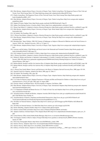 Adoption                                                                                                                                              14

    [26] Ellen Herman, Adoption History Project, University of Oregon, Topic: Charles Loring Brace, The Dangerous Classes of New York and
        Twenty Years' Work Among Them, 1872 (http:/ / darkwing. uoregon. edu/ ~adoption/ archive/ BraceDCNY. htm)
    [27] Charles Loring Brace, The Dangerous Classes of New York and Twenty Years' Work Among Them (http:/ / books. google. com/
        books?id=gKg4ZsexZPIC), 1872
    [28] Ellen Herman, Adoption History Project, University of Oregon, Topic: Charles Loring Brace (http:/ / www. uoregon. edu/ ~adoption/
        people/ brace. html)
    [29] Stephen O’Connor, Orphan Trains (http:/ / books. google. com/ books?id=FMUlOcn61q4C), Page 95
    [30] Orphan Train Heritage Society of America, Riders’ Stories (http:/ / www. orphantrainriders. com/ riders11. html)
    [31] Wayne Carp (Editor), E. Adoption in America: Historical Perspectives (http:/ / books. google. com/ books?id=gVnx_ymDu6wC), page 160
    [32] Ellen Herman, Adoption History Project, University of Oregon, Topic: Home Studies (http:/ / www. uoregon. edu/ ~adoption/ topics/
        homestudies. htm)
    [33] M. Gottlieb, The Foundling, 2001, page 76
    [34] E. Wayne Carp (Editor), Adoption in America: Historical Perspectives (http:/ / books. google. com/ books?id=gVnx_ymDu6wC), page 108
    [35] Ellen Herman, Adoption History Project, University of Oregon, Topic: Placing Out (http:/ / www. uoregon. edu/ ~adoption/ topics/
        placingout. html)
    [36] Bernadine Barr, “Spare Children, 1900-1945: Inmates of Orphanages as Subjects of Research in Medicine and in the Social Sciences in
        America” (Ph.D. diss., Stanford University, 1992), p. 32, figure 2.2.
    [37] Ellen Herman, Adoption History Project, University of Oregon, Topic: Eugenics (http:/ / www. uoregon. edu/ ~adoption/ topics/ eugenics.
        htm)
    [38] Lawrence and Pat Starkey, Child Welfare and Social Action in the Nineteenth and Twentieth Centuries (http:/ / books. google. com/
        books?id=him8GwThlAUC),2001 page 223
    [39] H.H. Goddard, Excerpt from Wanted: A Child to Adopt (http:/ / www. uoregon. edu/ ~adoption/ archive/ GoddardWCA. htm)
    [40] E. Wayne Carp (Editor), Adoption in America: Historical Perspectives (http:/ / books. google. com/ books?id=gVnx_ymDu6wC), page 181
    [41] William D. Mosher and Christine A. Bachrach, Understanding U.S. Fertility: Continuity and Change in the National Survey of Family
        Growth, 1988-1995 (http:/ / www. guttmacher. org/ pubs/ journals/ 2800496. html),Family Planning Perspectives Volume 28, Number 1,
        January/February 1996, page 5
    [42] Barbara Melosh, Strangers and Kin: the American Way of Adoption (http:/ / books. google. com/ books?id=mM_meNTALDkC), page 106
    [43] Barbara Melosh, Strangers and Kin: the American Way of Adoption (http:/ / books. google. com/ books?id=mM_meNTALDkC), page
        105-107
    [44] E. Wayne Carp, Family Matters: Secrecy and Disclosure in the History of Adoption, Harvard University Press, 2000, pages 103-104.
    [45] National Council for Adoption, Adoption Fact Book, 2000, page 42, Table 11
    [46] M. Gottlieb, The Foundling, 2001, page 106
    [47] Ellen Herman, Adoption History Project, University of Oregon, Topic: Adoption Statistics (http:/ / darkwing. uoregon. edu/ ~adoption/
        topics/ adoptionstatistics. htm)
    [48] U.S. Center for Disease Control, Adoption Experiences of Women and Men and Demand for Children to Adopt (http:/ / www. cdc. gov/
        nchs/ data/ series/ sr_23/ sr23_027. pdf), 2002, page 34, August 2008."
    [49] Christine Adamec and William Pierce, The Encyclopedia of Adoption, 2nd Edition, 2000
    [50] Ellen Herman, Adoption History Project, University of Oregon, Topic: International Adoption (http:/ / darkwing. uoregon. edu/ ~adoption/
        topics/ internationaladoption. htm)
    [51] U.S. Department of Health and Human Services, U.S. Trends in Foster Care and Adoption (http:/ / www. acf. hhs. gov/ programs/ cb/
        stats_research/ afcars/ trends. htm)
    [52] Australian Institute of Health and Welfare, Adoptions Australia 2003-04 (http:/ / www. aihw. gov. au/ publications/ cws/ aa03-04/ aa03-04.
        pdf), Child Welfare Series Number 35.
    [53] Australian Bureau of Statistics, Population and Household Characteristics (http:/ / www. abs. gov. au/ AUSSTATS/ abs@. nsf/
        ViewContent?readform& view=ProductsbyTopic& Action=Expand& Num=5. 12. 2)
    [54] UK Office for National Statistics, Adoption Data (http:/ / www. statistics. gov. uk/ CCI/ nugget. asp?ID=592& Pos=1& ColRank=2&
        Rank=384)
    [55] UK Office for National Statistics, Live Birth Data (http:/ / www. statistics. gov. uk/ cci/ nugget. asp?id=369)
    [56] Íslensk Ættleiðing, Adoption Numbers (http:/ / www. isadopt. is/ index. php?p=english)
    [57] Statistics Iceland, Births and Deaths (http:/ / www. statice. is/ Statistics/ Population/ Births-and-deaths)
    [58] Adoption Authority of Ireland, Report of The Adoption Board 2003 (http:/ / www. adoptionboard. ie/ booklets/ adoption_report_nov_25.
        pdf)
    [59] Central Statistics Office Ireland, Births,Deaths,Marriages (http:/ / www. cso. ie/ statistics/ bthsdthsmarriages. htm)
    [60] Tom Kington, Families in Rush to Adopt a Foreign Child (http:/ / www. guardian. co. uk/ italy/ story/ 0,,2000691,00. html), Guardian,
        January 28, 2007
    [61] Demo Istat, Demographic Balance (http:/ / demo. istat. it/ bil2006/ index_e. html), 2006
    [62] Statistics Norway, Adoptions (http:/ / www. ssb. no/ english/ subjects/ 02/ 02/ 10/ adopsjon_en/ ),
    [63] Statistics Norway, Births (http:/ / www. ssb. no/ fodte_en/ tab-2008-04-09-01-en. html)
    [64] Embassy of Sweden (Seoul), Adoptions to Sweden (http:/ / www. swedenabroad. com/ Page____19083. aspx), February 12, 2002
 