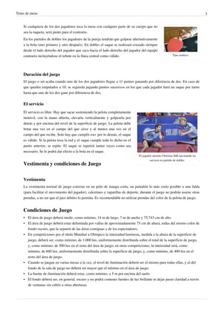 Tenis de mesa                                                                                                                     3


    Si cualquiera de los dos jugadores toca la mesa con cualquier parte de su cuerpo que no
    sea la raqueta, será punto para el contrario.
    En los partidos de dobles los jugadores de la pareja tendrán que golpear alternativamente
    a la bola (uno primero y otro después). En dobles el saque se realizará cruzado siempre
    desde el lado derecho del jugador que saca hacia el lado derecho del jugador del equipo
    contrario incluyéndose el rebote en la línea central como válido.                                       Tipo asiático.




    Duración del juego
    El juego o set acaba cuando uno de los dos jugadores llegue a 11 puntos ganando por diferencia de dos. En caso de
    que queden empatados a 10, se seguirán jugando puntos sucesivos en los que cada jugador hará un saque por turno
    hasta que uno de los dos gane por diferencia de dos.


    El servicio
    El servicio es libre. Hay que sacar sosteniendo la pelota completamente
    inmóvil, con la mano abierta, elevarla verticalmente y golpearla por
    detrás y por encima del nivel de la superficie de juego. La pelota debe
    botar una vez en el campo del que sirve y al menos una vez en el
    campo del que recibe. Solo hay que cumplir eso: por lo demás, el saque
    es válido. Si la pelota toca la red y el saque cumple todo lo dicho en el
    punto anterior, se repite. El saque se repetirá tantas veces como sea
    necesario. Se le podrá dar efecto a la bola en el saque.
                                                                                  El jugador alemán Christian Süß ejecutando un
                                                                                          servicio en partido de dobles.
    Vestimenta y condiciones de Juego

    Vestimenta
    La vestimenta normal de juego consiste en un polo de manga corta, un pantalón lo más corto posible o una falda
    (para facilitar el movimiento del jugador), calcetines y zapatillas de deporte; durante el juego no podrán usarse otras
    prendas, a no ser que el juez árbitro lo permita. Es recomendable no utilizar prendas del color de la pelota de juego.


    Condiciones de Juego
    • El área de juego deberá medir, como mínimo, 14 m de largo, 7 m de ancho y 75,743 cm de alto.
    • El área de juego deberá estar delimitada por vallas de aproximadamente 75 cm de altura, todas del mismo color de
      fondo oscuro, que la separen de las áreas contiguas y de los espectadores.
    • En competiciones por el título Mundial u Olímpico la intensidad luminosa, medida a la altura de la superficie de
      juego, deberá ser, como mínimo, de 1.000 lux, uniformemente distribuida sobre el total de la superficie de juego,
      y, como mínimo, de 500 lux en el resto del área de juego; en otras competiciones, la intensidad será, como
      mínimo, de 600 lux, uniformemente distribuida sobre la superficie de juego, y, como mínimo, de 400 lux en el
      resto del área de juego.
    • Cuando se juegue en varias mesas a la vez, el nivel de iluminación deberá ser el mismo para todas ellas, y el del
      fondo de la sala de juego no deberá ser mayor que el mínimo en el área de juego.
    • La fuente de iluminación deberá estar, como mínimo, a 5 m por encima del suelo.
    • El fondo deberá ser, en general, oscuro y no podrá contener fuentes de luz brillante ni dejar pasar claridad a través
      de ventanas sin cubrir u otras aberturas.
 