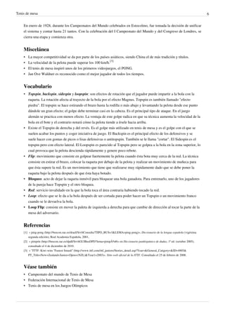 Tenis de mesa                                                                                                                                   6


    En enero de 1928, durante los Campeonatos del Mundo celebrados en Estocolmo, fue tomada la decisión de unificar
    el sistema y contar hasta 21 tantos. Con la celebración del I Campeonato del Mundo y del Congreso de Londres, se
    cierra una etapa y comienza otra.


    Miscelánea
    •   La mayor competitividad se da por parte de los países asiáticos, siendo China el de más tradición y títulos.
    •   La velocidad de la pelota puede superar los 100 km/h.[3]
    •   El tenis de mesa inspiró unos de los primeros videojuegos, el PONG.
    •   Jan Ove Waldner es reconocido como el mejor jugador de todos los tiempos.


    Vocabulario
    • Topspin, backspin, sidespin y loopspin: son efectos de rotación que el jugador puede impartir a la bola con la
      raqueta. La rotación afecta al trayecto de la bola por el efecto Magnus. Topspin es también llamado "efecto
      piedra". El topspin se hace estirando el brazo hasta la rodilla o más abajo y levantando la pelota desde ese punto
      dándole un gran efecto; el golpe debe terminar casi en la cabeza. Es el principal tipo de ataque. En el juego
      alemán se practica con menos efecto. La ventaja de este golpe radica en que su técnica aumenta la velocidad de la
      bola en el bote y el contrario notará cómo la pelota tiende a írsele hacia arriba.
    • Existe el Topspin de derecha y del revés. Es el golpe más utilizado en tenis de mesa y es el golpe con el que se
      suelen acabar los puntos y coger iniciativa de juego. El Backspin es el principal efecto de los defensivos y se
      suele hacer con gomas de picos o lisas defensivas o antitopspin. También se le llama "cortar". El Sidespin es el
      topspin pero con efecto lateral. El Loopspin es parecido al Topspin pero se golpea a la bola en la zona superior, lo
      cual provoca que la pelota descienda rápidamente y genere poco rebote.
    • Flip: movimiento que consiste en golpear fuertemente la pelota cuando ésta bota muy cerca de la red. La técnica
      consiste en estirar el brazo, colocar la raqueta por debajo de la pelota y realizar un movimiento de muñeca para
      que ésta supere la red. Es un movimiento que tiene que realizarse muy rápidamente dado que se debe poner la
      raqueta bajo la pelota después de que ésta haya botado.
    • Bloqueo: acto de dejar la raqueta inmóvil para bloquear una bola ganadora. Para entrenarlo, uno de los jugadores
      de la pareja hace Topspin y el otro bloquea.
    • Red: servicio invalidado en la que la bola toca el área contraria habiendo tocado la red.
    • Loop: efecto que se le da a la bola después de ser cortada para poder hacer un Topspin o un movimiento franco
      cuando se le devuelva la bola.
    • Loop Flip: consiste en mover la paleta de izquierda a derecha para que cambie de dirección al tocar la parte de la
      mesa del adversario.


    Referencias
    [1] « ping-pong (http:/ / buscon. rae. es/ draeI/ SrvltConsulta?TIPO_BUS=3& LEMA=ping-pong)», Diccionario de la lengua española (vigésima
        segunda edición), Real Academia Española, 2001,
    [2] « pimpón (http:/ / buscon. rae. es/ dpdI/ SrvltGUIBusDPD?lema=pimpÃ³n#)» en Diccionario panhispánico de dudas, 1ª ed. (octubre 2005),
        consultado el 4 de diciembre de 2010.
    [3] « "ITTF: Kiwi wins “Fastest Smash” (http:/ / www. ittf. com/ ittf_juniors/ Stories_detail. asp?Year=& General_Catigory=& ID=4885&
        PT_Title=New+ Zealand+ Junior+ Open+ (NZL)& Year1=2003)». Sitio web oficial de la ITTF. Consultado el 25 de febrero de 2008.



    Véase también
    • Campeonato del mundo de Tenis de Mesa
    • Federación Internacional de Tenis de Mesa
    • Tenis de mesa en los Juegos Olímpicos
 