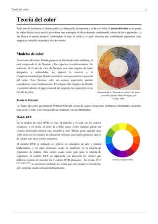 Teoría del color                                                                                                                          1



     Teoría del color
     En el arte de la pintura, el diseño gráfico, la fotografía, la imprenta y en la televisión, la teoría del color es un grupo
     de reglas básicas en la mezcla de colores para conseguir el efecto deseado combinando colores de luz o pigmento. La
     luz blanca se puede producir combinando el rojo, el verde y el azul, mientras que combinando pigmentos cian,
     magenta y amarillo se produce el color neutro.
     .


     Modelos de color
     En su teoría del color, Goethe propuso un círculo de color simétrico, el
     cual comprende el de Newton y los espectros complementarios. En
     contraste, el círculo de color de Newton, con siete ángulos de color
     desiguales y subtendidos, no exponía la simetría y la
     complementariedad que Goethe consideró como característica esencial
     del color. Para Newton, sólo los colores espectrales pueden
     considerarse como fundamentales. El enfoque más empírico de Goethe
     le permitió admitir el papel esencial del magenta (no espectral) en un
     círculo de color.                                                              Ilustración de la "Teoría de los colores" del poeta
                                                                                        y científico alemán Johann Wolfgang von
                                                                                                       Goethe, 1809.
     Teoría de Ostwald

     La Teoría del color que propone Wilhelm Ostwald consta de cuatro sensaciones cromáticas elementales (amarillo,
     rojo, azul y verde) y dos sensaciones acromáticas con sus intermedias.

     Modelo RYB

     En el modelo de color RYB, el rojo, el amarillo y el azul son los colores
     primarios, y en teoría, el resto de colores puros (color materia) puede ser
     creados mezclando pintura roja, amarilla y azul. Mucha gente aprende algo
     sobre color en los estudios de educación primaria, mezclando pintura o lápices
     de colores con estos colores primarios.
     El modelo RYB es utilizado en general en conceptos de arte y pintura
     tradicionales, y en raras ocasiones usado en exteriores en la mezcla de
     pigmentos de pintura. Aún siendo usado como guía para la mezcla de
     pigmentos, el modelo RYB no representa con precisión los colores que
     deberían resultar de mezclar los 3 colores RYB primarios . En el año 2010                        Círculo cromático RYB
     [cita requerida]
                      , se reconoció mediante la ciencia que este modelo es incorrecto,
     pero continúa siendo utilizado habitualmente.
 