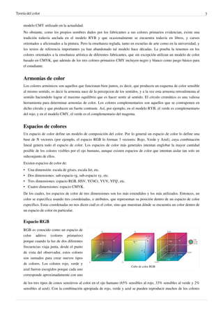 Teoría del color                                                                                                             3


     modelo CMY utilizado en la actualidad.
     No obstante, como los propios nombres dados por los fabricantes a sus colores primarios evidencian, existe una
     tradición todavía anclada en el modelo RYB y que ocasionalmente se encuentra todavía en libros, y cursos
     orientados a aficionados a la pintura. Pero la enseñanza reglada, tanto en escuelas de arte como en la universidad, y
     los textos de referencia importantes ya han abandonado tal modelo hace décadas. La prueba la tenemos en los
     colores orientados a la enseñanza artística de diferentes fabricantes, que sin excepción utilizan un modelo de color
     basado en CMYK, que además de los tres colores primarios CMY incluyen negro y blanco como juego básico para
     el estudiante.


     Armonías de color
     Los colores armónicos son aquellos que funcionan bien juntos, es decir, que producen un esquema de color sensible
     al mismo sentido, es decir la armonia nace de la percepcion de los sentidos, y a la vez esta armonia retroalimenta al
     sentido haciendolo lograr el maximo equilibrio que es hacer sentir al sentido. El círculo cromático es una valiosa
     herramienta para determinar armonías de color. Los colores complementarios son aquellos que se contraponen en
     dicho círculo y que producen un fuerte contraste. Así, por ejemplo, en el modelo RYB, el verde es complementario
     del rojo, y en el modelo CMY, el verde es el complementario del magenta.


     Espacios de colores
     Un espacio de color define un modelo de composición del color. Por lo general un espacio de color lo define una
     base de N vectores (por ejemplo, el espacio RGB lo forman 3 vectores: Rojo, Verde y Azul), cuya combinación
     lineal genera todo el espacio de color. Los espacios de color más generales intentan englobar la mayor cantidad
     posible de los colores visibles por el ojo humano, aunque existen espacios de color que intentan aislar tan solo un
     subconjunto de ellos.
     Existen espacios de color de:
     •   Una dimensión: escala de grises, escala Jet, etc.
     •   Dos dimensiones: sub-espacio rg, sub-espacio xy, etc.
     •   Tres dimensiones: espacio RGB, HSV, YCbCr, YUV, YI'Q', etc.
     •   Cuatro dimensiones: espacio CMYK.
     De los cuales, los espacios de color de tres dimensiones son los más extendidos y los más utilizados. Entonces, un
     color se especifica usando tres coordenadas, o atributos, que representan su posición dentro de un espacio de color
     específico. Estas coordenadas no nos dicen cuál es el color, sino que muestran dónde se encuentra un color dentro de
     un espacio de color en particular.


     Espacio RGB
     RGB es conocido como un espacio de
     color aditivo (colores primarios)
     porque cuando la luz de dos diferentes
     frecuencias viaja junta, desde el punto
     de vista del observador, estos colores
     son sumados para crear nuevos tipos
     de colores. Los colores rojo, verde y
                                                                            Cubo de color RGB
     azul fueron escogidos porque cada uno
     corresponde aproximadamente con uno

     de los tres tipos de conos sensitivos al color en el ojo humano (65% sensibles al rojo, 33% sensibles al verde y 2%
     sensibles al azul). Con la combinación apropiada de rojo, verde y azul se pueden reproducir muchos de los colores
 
