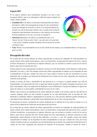 Teoría del color                                                                                                                5


     Espacio HSV
     Es un espacio cilíndrico, pero normalmente asociado a un cono o cono
     hexagonal, debido a que es un subconjunto visible del espacio original con
     valores válidos de RGB.
     • Tonalidad (Hue): Se refiere a la frecuencia dominante del color dentro
       del espectro visible. Es la percepción de un tipo de color, normalmente
       la que uno distingue en un arcoiris, es decir, es la sensación humana de
       acuerdo a la cual un área parece similar a otra o cuando existe un tipo de
       longitud de onda dominante. Incrementa su valor mientras nos movemos
       de forma antihoraria en el cono, con el rojo en el ángulo 0.
     • Saturación (Saturation): Se refiere a la cantidad del color o a la
       "pureza" de éste. Va de un color "claro" a un color más vivo (azul cielo                      Ejes HSV

       – azul oscuro). También se puede considerar como la mezcla de un color
       con blanco o gris.
     • Valor (Value): Es la intensidad de luz de un color. Dicho de otra manera, es la cantidad de blanco o de negro que
       posee un color.


     Percepción del color
     En la retina del ojo existen millones de células especializadas en detectar las longitudes de onda procedentes de
     nuestro entorno. Estas células fotoreceptoras, conos y los bastoncillos, recogen parte del espectro de la luz y, gracias
     al Efecto fotoeléctrico, lo transforman en impulsos eléctricos, que son enviados al cerebro a través de los nervios
     ópticos, para crear la sensación del color.
     Existen grupos de conos especializados en detectar y procesar un color determinado, siendo diferente el total de ellos
     dedicados a un color y a otro. Por ejemplo, existen más células especializadas en trabajar con las longitudes de onda
     correspondientes al rojo que a ningún otro color, por lo que cuando el entorno en que nos encontramos nos envía
     demasiado rojo se produce una saturación de información en el cerebro de este color, originando una sensación de
     irritación en las personas.
     Cuando el sistema de conos y bastoncillos de una persona no es el correcto se pueden producir una serie de
     irregularidades en la apreciación del color, al igual que cuando las partes del cerebro encargadas de procesar estos
     datos están dañadas. Esta es la explicación de fenómenos como el Daltonismo. Una persona daltónica no aprecia las
     gamas de colores en su justa medida, confundiendo los rojos con los verdes.
     Debido a que el proceso de identificación de colores depende del cerebro y del sistema ocular de cada persona en
     concreto, podemos medir con toda exactitud el espectro de un color determinado, pero el concepto del color
     producido es totalmente subjetivo, dependiendo de la persona en sí. Dos personas diferentes pueden interpretar un
     color dado de forma diferente, y puede haber tantas interpretaciones de un color como personas hay.
     El mecanismo de mezcla y producción de colores producido por la reflexión de la luz sobre un cuerpo no es el
     mismo al de la obtención de colores por mezcla directa de rayos de luz.
     En la retina del ojo existen millones de células especializadas en detectar las longitudes de onda procedentes de
     nuestro entorno. Estas células fotoreceptoras, conos y los bastoncillos, recogen parte del espectro de la luz y, gracias
     al Efecto fotoeléctrico, lo transforman en impulsos eléctricos, que son enviados al cerebro a través de los nervios
     ópticos, para crear la sensación del color. Existen grupos de conos especializados en detectar y procesar un color
     determinado, siendo diferente el total de ellos dedicados a un color y a otro. Por ejemplo, existen más células
     especializadas en trabajar con las longitudes de onda correspondientes al rojo que a ningún otro color, por lo que
     cuando el entorno en que nos encontramos nos envía demasiado rojo se produce una saturación de información en el
     cerebro de este color, originando una sensación de irritación en las personas. Cuando el sistema de conos y
 