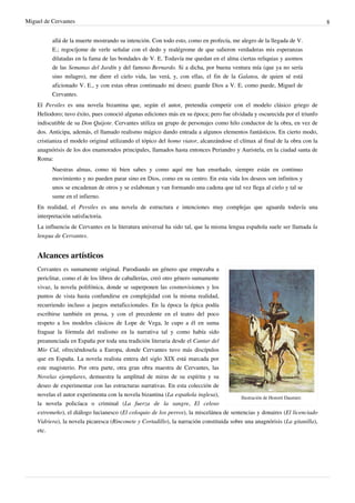 Miguel de Cervantes                                                                                                           8


          allá de la muerte mostrando su intención. Con todo esto, como en profecía, me alegro de la llegada de V.
          E.; regocíjome de verle señalar con el dedo y realégrome de que salieron verdaderas mis esperanzas
          dilatadas en la fama de las bondades de V. E. Todavía me quedan en el alma ciertas reliquias y asomos
          de las Semanas del Jardín y del famoso Bernardo. Si a dicha, por buena ventura mía (que ya no sería
          sino milagro), me diere el cielo vida, las verá, y, con ellas, el fin de la Galatea, de quien sé está
          aficionado V. E., y con estas obras continuado mi deseo; guarde Dios a V. E. como puede, Miguel de
          Cervantes.
    El Persiles es una novela bizantina que, según el autor, pretendía competir con el modelo clásico griego de
    Heliodoro; tuvo éxito, pues conoció algunas ediciones más en su época; pero fue olvidada y oscurecida por el triunfo
    indiscutible de su Don Quijote. Cervantes utiliza un grupo de personajes como hilo conductor de la obra, en vez de
    dos. Anticipa, además, el llamado realismo mágico dando entrada a algunos elementos fantásticos. En cierto modo,
    cristianiza el modelo original utilizando el tópico del homo viator, alcanzándose el clímax al final de la obra con la
    anagnórisis de los dos enamorados principales, llamados hasta entonces Periandro y Auristela, en la ciudad santa de
    Roma:
          Nuestras almas, como tú bien sabes y como aquí me han enseñado, siempre están en continuo
          movimiento y no pueden parar sino en Dios, como en su centro. En esta vida los deseos son infinitos y
          unos se encadenan de otros y se eslabonan y van formando una cadena que tal vez llega al cielo y tal se
          sume en el infierno.
    En realidad, el Persiles es una novela de estructura e intenciones muy complejas que aguarda todavía una
    interpretación satisfactoria.
    La influencia de Cervantes en la literatura universal ha sido tal, que la misma lengua española suele ser llamada la
    lengua de Cervantes.


    Alcances artísticos
    Cervantes es sumamente original. Parodiando un género que empezaba a
    periclitar, como el de los libros de caballerías, creó otro género sumamente
    vivaz, la novela polifónica, donde se superponen las cosmovisiones y los
    puntos de vista hasta confundirse en complejidad con la misma realidad,
    recurriendo incluso a juegos metaficcionales. En la época la épica podía
    escribirse también en prosa, y con el precedente en el teatro del poco
    respeto a los modelos clásicos de Lope de Vega, le cupo a él en suma
    fraguar la fórmula del realismo en la narrativa tal y como había sido
    preanunciada en España por toda una tradición literaria desde el Cantar del
    Mío Cid, ofreciéndosela a Europa, donde Cervantes tuvo más discípulos
    que en España. La novela realista entera del siglo XIX está marcada por
    este magisterio. Por otra parte, otra gran obra maestra de Cervantes, las
    Novelas ejemplares, demuestra la amplitud de miras de su espíritu y su
    deseo de experimentar con las estructuras narrativas. En esta colección de
    novelas el autor experimenta con la novela bizantina (La española inglesa),           Ilustración de Honoré Daumier.
    la novela policíaca o criminal (La fuerza de la sangre, El celoso
    extremeño), el diálogo lucianesco (El coloquio de los perros), la miscelánea de sentencias y donaires (El licenciado
    Vidriera), la novela picaresca (Rinconete y Cortadillo), la narración constituida sobre una anagnórisis (La gitanilla),
    etc.
 