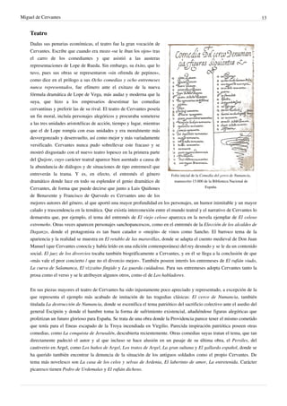 Miguel de Cervantes                                                                                                                13


    Teatro
    Dadas sus penurias económicas, el teatro fue la gran vocación de
    Cervantes. Escribe que cuando era mozo «se le iban los ojos» tras
    el carro de los comediantes y que asistió a las austeras
    representaciones de Lope de Rueda. Sin embargo, su éxito, que lo
    tuvo, pues sus obras se representaron «sin ofrenda de pepinos»,
    como dice en el prólogo a sus Ocho comedias y ocho entremeses
    nunca representados, fue efímero ante el exitazo de la nueva
    fórmula dramática de Lope de Vega, más audaz y moderna que la
    suya, que hizo a los empresarios desestimar las comedias
    cervantinas y preferir las de su rival. El teatro de Cervantes poseía
    un fin moral, incluía personajes alegóricos y procuraba someterse
    a las tres unidades aristotélicas de acción, tiempo y lugar, mientras
    que el de Lope rompía con esas unidades y era moralmente más
    desvergonzado y desenvuelto, así como mejor y más variadamente
    versificado. Cervantes nunca pudo sobrellevar este fracaso y se
    mostró disgustado con el nuevo teatro lopesco en la primera parte
    del Quijote, cuyo carácter teatral aparece bien asentado a causa de
    la abundancia de diálogos y de situaciones de tipo entremesil que
    entreverán la trama. Y es, en efecto, el entremés el género               Folio inicial de la Comedia del çerco de Numancia,
    dramático donde luce en todo su esplendor el genio dramático de            manuscrito 15.000 de la Biblioteca Nacional de
    Cervantes, de forma que puede decirse que junto a Luis Quiñones                                 España.

    de Benavente y Francisco de Quevedo es Cervantes uno de los
    mejores autores del género, al que aportó una mayor profundidad en los personajes, un humor inimitable y un mayor
    calado y trascendencia en la temática. Que existía interconexión entre el mundo teatral y el narrativo de Cervantes lo
    demuestra que, por ejemplo, el tema del entremés de El viejo celoso aparezca en la novela ejemplar de El celoso
    extremeño. Otras veces aparecen personajes sanchopancescos, como en el entremés de la Elección de los alcaldes de
    Daganzo, donde el protagonista es tan buen catador o «mojón» de vinos como Sancho. El barroco tema de la
    apariencia y la realidad se muestra en El retablo de las maravillas, donde se adapta el cuento medieval de Don Juan
    Manuel (que Cervantes conocía y había leído en una edición contemporánea) del rey desnudo y se le da un contenido
    social. El juez de los divorcios tocaba también biográficamente a Cervantes, y en él se llega a la conclusión de que
    «más vale el peor concierto / que no el divorcio mejor». También poseen interés los entremeses de El rufián viudo,
    La cueva de Salamanca, El vizcaíno fingido y La guarda cuidadosa. Para sus entremeses adopta Cervantes tanto la
    prosa como el verso y se le atribuyen algunos otros, como el de Los habladores.


    En sus piezas mayores el teatro de Cervantes ha sido injustamente poco apreciado y representado, a excepción de la
    que representa el ejemplo más acabado de imitación de las tragedias clásicas: El cerco de Numancia, también
    titulada La destrucción de Numancia, donde se escenifica el tema patriótico del sacrificio colectivo ante el asedio del
    general Escipión y donde el hambre toma la forma de sufrimiento existencial, añadiéndose figuras alegóricas que
    profetizan un futuro glorioso para España. Se trata de una obra donde la Providencia parece tener el mismo cometido
    que tenía para el Eneas escapado de la Troya incendiada en Virgilio. Parecida inspiración patriótica poseen otras
    comedias, como La conquista de Jerusalén, descubierta recientemente. Otras comedias suyas tratan el tema, que tan
    directamente padeció el autor y al que incluso se hace alusión en un pasaje de su última obra, el Persiles, del
    cautiverio en Argel, como Los baños de Argel, Los tratos de Argel, La gran sultana y El gallardo español, donde se
    ha querido también encontrar la denuncia de la situación de los antiguos soldados como el propio Cervantes. De
    tema más novelesco son La casa de los celos y selvas de Ardenia, El laberinto de amor, La entretenida. Carácter
    picaresco tienen Pedro de Urdemalas y El rufián dichoso.
 