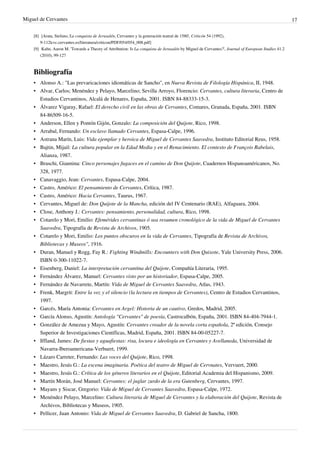 Miguel de Cervantes                                                                                                                                17

    [8] [Arata, Stefano,'La conquista de Jerusalén, Cervantes y la generación teatral de 1580', Criticón 54 (1992),
        9-112|cvc.cervantes.es/literatura/criticon/PDF/054/054_008.pdf]
    [9] Kahn, Aaron M. 'Towards a Theory of Attribution: Is La conquista de Jerusalén by Miguel de Cervantes?', Journal of European Studies 41.2
        (2010), 99-127



    Bibliografía
    • Alonso A.: "Las prevaricaciones idiomáticas de Sancho", en Nueva Revista de Filología Hispánica, II, 1948.
    • Alvar, Carlos; Menéndez y Pelayo, Marcelino; Sevilla Arroyo, Florencio: Cervantes, cultura literaria, Centro de
      Estudios Cervantinos, Alcalá de Henares, España, 2001. ISBN 84-88333-15-3.
    • Álvarez Vigaray, Rafael: El derecho civil en las obras de Cervantes, Comares, Granada, España, 2001. ISBN
      84-86509-16-5.
    • Anderson, Ellen y Pontón Gijón, Gonzalo: La composición del Quijote, Rico, 1998.
    • Arrabal, Fernando: Un esclavo llamado Cervantes, Espasa-Calpe, 1996.
    • Astrana Marín, Luis: Vida ejemplar y heroica de Miguel de Cervantes Saavedra, Instituto Editorial Reus, 1958.
    • Bajtin, Mijail: La cultura popular en la Edad Media y en el Renacimiento. El contexto de François Rabelais,
      Alianza, 1987.
    • Braschi, Giannina: Cinco personajes fugaces en el camino de Don Quijote, Cuadernos Hispanoaméricanos, No.
      328, 1977.
    •   Canavaggio, Jean: Cervantes, Espasa-Calpe, 2004.
    •   Castro, Américo: El pensamiento de Cervantes, Crítica, 1987.
    •   Castro, Américo: Hacia Cervantes, Taurus, 1967.
    •   Cervantes, Miguel de: Don Quijote de la Mancha, edición del IV Centenario (RAE), Alfaguara, 2004.
    •   Close, Anthony J.: Cervantes: pensamiento, personalidad, cultura, Rico, 1998.
    •   Cotarelo y Mori, Emilio: Efemérides cervantinas ó sea resumen cronológico de la vida de Miguel de Cervantes
        Saavedra, Tipografía de Revista de Archivos, 1905.
    •   Cotarelo y Mori, Emilio: Los puntos obscuros en la vida de Cervantes, Tipografía de Revista de Archivos,
        Bibliotecas y Museos", 1916.
    •   Duran, Manuel y Rogg, Fay R.: Fighting Windmills: Encounters with Don Quixote, Yale University Press, 2006.
        ISBN 0-300-11022-7.
    •   Eisenberg, Daniel: La interpretación cervantina del Quijote, Compañía Literaria, 1995.
    •   Fernández Álvarez, Manuel: Cervantes visto por un historiador, Espasa-Calpe, 2005.
    •   Fernández de Navarrete, Martín: Vida de Miguel de Cervantes Saavedra, Atlas, 1943.
    •   Frenk, Margrit: Entre la voz y el silencio (la lectura en tiempos de Cervantes), Centro de Estudios Cervantinos,
        1997.
    •   Garcés, María Antonia: Cervantes en Argel: Historia de un cautivo, Gredos, Madrid, 2005.
    •   García Alonso, Agustín: Antología "Cervantes" de poesía, Castrocalbón, España, 2001. ISBN 84-404-7944-1.
    •   González de Amezua y Mayo, Agustín: Cervantes creador de la novela corta española, 2ª edición, Consejo
        Superior de Investigaciones Científicas, Madrid, España, 2001. ISBN 84-00-05227-7.
    •   Iffland, James: De fiestas y aguafiestas: risa, locura e ideología en Cervantes y Avellaneda, Universidad de
        Navarra-Iberoamericana-Verbuert, 1999.
    •   Lázaro Carreter, Fernando: Las voces del Quijote, Rico, 1998.
    •   Maestro, Jesús G.: La escena imaginaria. Poética del teatro de Miguel de Cervnates, Vervuert, 2000.
    •   Maestro, Jesús G.: Crítica de los géneros literarios en el Quijote, Editorial Academia del Hispanismo, 2009.
    •   Martín Morán, José Manuel: Cervantes: el juglar zurdo de la era Gutenberg, Cervantes, 1997.
    •   Mayans y Siscar, Gregorio: Vida de Miguel de Cervantes Saavedra, Espasa-Calpe, 1972.
    • Menéndez Pelayo, Marcelino: Cultura literaria de Miguel de Cervantes y la elaboración del Quijote, Revista de
      Archivos, Bibliotecas y Museos, 1905.
    • Pellicer, Juan Antonio: Vida de Miguel de Cervantes Saavedra, D. Gabriel de Sancha, 1800.
 