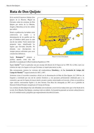 Ruta de Don Quijote                                                                                                        19



    Ruta de Don Quijote
    En la novela El ingenioso hidalgo Don
    Quijote de la Mancha, Miguel de
    Cervantes relata las aventuras de Don
    Quijote por tierras de La Mancha,
    Aragón y Barcelona en las tres salidas
    que realizó.

    Desde su publicación, ha habido cierta
    controversia    en    cuanto     a    la
    determinación de los pueblos por los
    que el Caballero debió pasar en cada
    una de esas salidas. Varios autores han
    propuesto rutas, identificando los
    lugares que Cervantes describe. No
    obstante, esas descripciones no
    siempre parecen suficientes para sacar
    conclusiones definitivas.

    Según Romagosa,[1] propone y                                      Mapa de la ruta de Don Quijote.

    justifica además, como ruta más
    plausible, la aceptada por la Real Academia Española en 1780.
    Según Azorín,[2] trazó su particular ruta por encargo del director de El Imparcial en 1905. En su libro, narra sus
    crónicas de viaje y los lugares en los que Cervantes se inspiró para narrar su obra.
    Más recientemente, tenemos las versiones del estadounidense Eisenberg y de La Asociación de Amigos del
    Campo de Montiel,[3] respectivamente de 1987 y 1997.
    Asimismo existe el recorrido ecoturístico oficial con la denominación de Ruta de Don Quijote, de 2.500 km. de
    longitud y constituido por una red de caminos históricos y vías pecuarias perfectamente señalizada pese a su
    extensión y que une los lugares de mayor interés cercanos a puntos mencionados en la novela, si bien su recorrido no
    sigue criterios estrictamente ligados a la obra literaria. Esta Ruta fue distinguida en 2007 con el galardón de
    Itinerario Cultural Europeo otorgado por el Consejo de Europa.
    Las aventuras de Don Quijote han sido difundidas universalmente a través de las traducciones que se han hecho de la
    novela. En la Mancha, Don Quijote, constituye todo un símbolo. Su leyenda ha generado un turismo cultural deseoso
    de ver la realidad social y geográfica que magistralmente describió Cervantes.
 