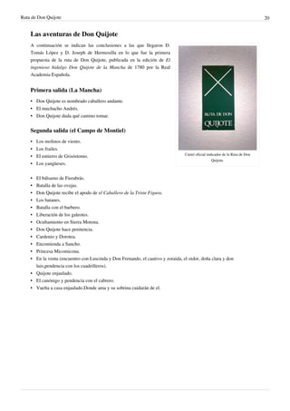 Ruta de Don Quijote                                                                                                           20


    Las aventuras de Don Quijote
    A continuación se indican las conclusiones a las que llegaron D.
    Tomás López y D. Joseph de Hermosilla en lo que fue la primera
    propuesta de la ruta de Don Quijote, publicada en la edición de El
    ingenioso hidalgo Don Quijote de la Mancha de 1780 por la Real
    Academia Española.


    Primera salida (La Mancha)
    • Don Quijote es nombrado caballero andante.
    • El muchacho Andrés.
    • Don Quijote duda qué camino tomar.


    Segunda salida (el Campo de Montiel)
    • Los molinos de viento.
    • Los frailes.
                                                                                 Cartel oficial indicador de la Ruta de Don
    • El entierro de Grisóstomo.
                                                                                                   Quijote.
    • Los yangüeses.

    • El bálsamo de Fierabrás.
    • Batalla de las ovejas.
    • Don Quijote recibe el apodo de el Caballero de la Triste Figura.
    • Los batanes.
    • Batalla con el barbero.
    • Liberación de los galeotes.
    • Ocultamiento en Sierra Morena.
    • Don Quijote hace penitencia.
    • Cardenio y Dorotea.
    • Encomienda a Sancho.
    • Princesa Micomicona.
    • En la venta (encuentro con Luscinda y Don Fernando, el cautivo y zoraida, el oidor, doña clara y don
      luis,pendencia con los cuadrilleros).
    • Quijote enjaulado.
    • El canónigo y pendencia con el cabrero.
    • Vuelta a casa enjaulado.Donde ama y su sobrina cuidarán de el.
 