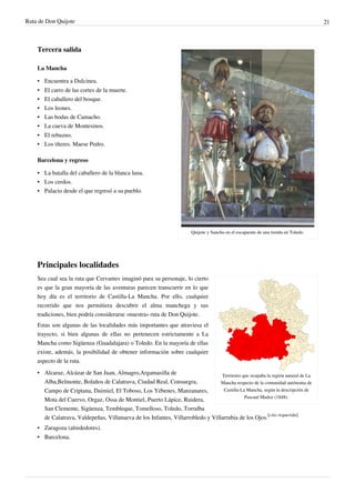 Ruta de Don Quijote                                                                                                                  21



    Tercera salida

    La Mancha

    • Encuentra a Dulcinea.
    •   El carro de las cortes de la muerte.
    •   El caballero del bosque.
    •   Los leones.
    •   Las bodas de Camacho.
    •   La cueva de Montesinos.
    • El rebuzno.
    • Los títeres. Maese Pedro.

    Barcelona y regreso

    • La batalla del caballero de la blanca luna.
    • Los cerdos.
    • Palacio desde el que regresó a su pueblo.




                                                                        Quijote y Sancho en el escaparate de una tienda en Toledo.




    Principales localidades
    Sea cual sea la ruta que Cervantes imaginó para su personaje, lo cierto
    es que la gran mayoría de las aventuras parecen transcurrir en lo que
    hoy día es el territorio de Castilla-La Mancha. Por ello, cualquier
    recorrido que nos permitiera descubrir el alma manchega y sus
    tradiciones, bien podría considerarse «nuestra» ruta de Don Quijote.
    Estas son algunas de las localidades más importantes que atraviesa el
    trayecto, si bien algunas de ellas no pertenecen estrictamente a La
    Mancha como Sigüenza (Guadalajara) o Toledo. En la mayoría de ellas
    existe, además, la posibilidad de obtener información sobre cualquier
    aspecto de la ruta.
    • Alcaraz, Alcázar de San Juan, Almagro,Argamasilla de                      Territorio que ocupaba la región natural de La
      Alba,Belmonte, Bolaños de Calatrava, Ciudad Real, Consuegra,              Mancha respecto de la comunidad autónoma de
      Campo de Criptana, Daimiel, El Toboso, Los Yébenes, Manzanares,            Castilla-La Mancha, según la descripción de
                                                                                            Pascual Madoz (1848).
      Mota del Cuervo, Orgaz, Ossa de Montiel, Puerto Lápice, Ruidera,
      San Clemente, Sigüenza, Tembleque, Tomelloso, Toledo, Torralba
      de Calatrava, Valdepeñas, Villanueva de los Infantes, Villarrobledo y Villarrubia de los Ojos.[cita requerida]
    • Zaragoza (alrededores).
    • Barcelona.
 