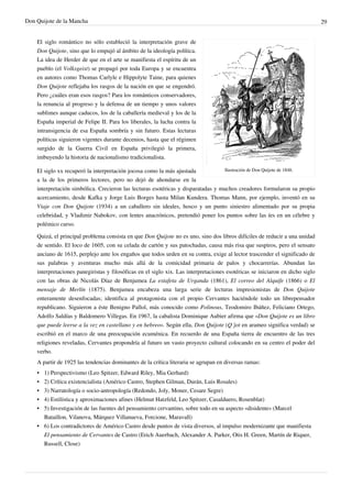 Don Quijote de la Mancha                                                                                                       29


    El siglo romántico no sólo estableció la interpretación grave de
    Don Quijote, sino que lo empujó al ámbito de la ideología política.
    La idea de Herder de que en el arte se manifiesta el espíritu de un
    pueblo (el Volksgeist) se propagó por toda Europa y se encuentra
    en autores como Thomas Carlyle e Hippolyte Taine, para quienes
    Don Quijote reflejaba los rasgos de la nación en que se engendró.
    Pero ¿cuáles eran esos rasgos? Para los románticos conservadores,
    la renuncia al progreso y la defensa de un tiempo y unos valores
    sublimes aunque caducos, los de la caballería medieval y los de la
    España imperial de Felipe II. Para los liberales, la lucha contra la
    intransigencia de esa España sombría y sin futuro. Estas lecturas
    políticas siguieron vigentes durante decenios, hasta que el régimen
    surgido de la Guerra Civil en España privilegió la primera,
    imbuyendo la historia de nacionalismo tradicionalista.

    El siglo xx recuperó la interpretación jocosa como la más ajustada            Ilustración de Don Quijote de 1848.

    a la de los primeros lectores, pero no dejó de ahondarse en la
    interpretación simbólica. Crecieron las lecturas esotéricas y disparatadas y muchos creadores formularon su propio
    acercamiento, desde Kafka y Jorge Luis Borges hasta Milan Kundera. Thomas Mann, por ejemplo, inventó en su
    Viaje con Don Quijote (1934) a un caballero sin ideales, hosco y un punto siniestro alimentado por su propia
    celebridad, y Vladimir Nabokov, con lentes anacrónicos, pretendió poner los puntos sobre las íes en un célebre y
    polémico curso.

    Quizá, el principal problema consista en que Don Quijote no es uno, sino dos libros difíciles de reducir a una unidad
    de sentido. El loco de 1605, con su celada de cartón y sus patochadas, causa más risa que suspiros, pero el sensato
    anciano de 1615, perplejo ante los engaños que todos urden en su contra, exige al lector trascender el significado de
    sus palabras y aventuras mucho más allá de la comicidad primaria de palos y chocarrerías. Abundan las
    interpretaciones panegiristas y filosóficas en el siglo xix. Las interpretaciones esotéricas se iniciaron en dicho siglo
    con las obras de Nicolás Díaz de Benjumea La estafeta de Urganda (1861), El correo del Alquife (1866) o El
    mensaje de Merlín (1875). Benjumea encabeza una larga serie de lecturas impresionistas de Don Quijote
    enteramente desenfocadas; identifica al protagonista con el propio Cervantes haciéndole todo un librepensador
    republicano. Siguieron a éste Benigno Pallol, más conocido como Polinous, Teodomiro Ibáñez, Feliciano Ortego,
    Adolfo Saldías y Baldomero Villegas. En 1967, la cabalista Dominique Aubier afirma que «Don Quijote es un libro
    que puede leerse a la vez en castellano y en hebreo». Según ella, Don Quijote (Q´jot en arameo significa verdad) se
    escribió en el marco de una preocupación ecuménica. En recuerdo de una España tierra de encuentro de las tres
    religiones reveladas, Cervantes propondría al futuro un vasto proyecto cultural colocando en su centro el poder del
    verbo.
    A partir de 1925 las tendencias dominantes de la crítica literaria se agrupan en diversas ramas:
    •   1) Perspectivismo (Leo Spitzer, Edward Riley, Mia Gerhard)
    •   2) Crítica existencialista (Américo Castro, Stephen Gilman, Durán, Luis Rosales)
    •   3) Narratología o socio-antropología (Redondo, Joly, Moner, Cesare Segre)
    •   4) Estilística y aproximaciones afines (Helmut Hatzfeld, Leo Spitzer, Casalduero, Rosenblat)
    •   5) Investigación de las fuentes del pensamiento cervantino, sobre todo en su aspecto «disidente» (Marcel
        Bataillon, Vilanova, Márquez Villanueva, Forcione, Maravall)
    • 6) Los contradictores de Américo Castro desde puntos de vista diversos, al impulso modernizante que manifiesta
      El pensamiento de Cervantes de Castro (Erich Auerbach, Alexander A. Parker, Otis H. Green, Martín de Riquer,
      Russell, Close)
 
