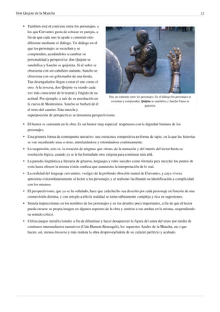 Don Quijote de la Mancha                                                                                                             32


    • También está el contraste entre los personajes, a
      los que Cervantes gusta de colocar en parejas, a
      fin de que cada uno le ayude a construir otro
      diferente mediante el diálogo. Un diálogo en el
      que los personajes se escuchan y se
      comprenden, ayudándoles a cambiar su
      personalidad y perspectiva: don Quijote se
      sanchifica y Sancho se quijotiza. Si el señor se
      obsesiona con ser caballero andante, Sancho se
      obsesiona con ser gobernador de una ínsula.
      Tan desengañados llegan a estar el uno como el
      otro. A la inversa, don Quijote va siendo cada
      vez más consciente de lo teatral y fingido de su
                                                            Hay un contraste entre los personajes. En el diálogo los personajes se
      actitud. Por ejemplo, a raíz de su ensoñación en
                                                             escuchan y comprenden, Quijote se sanchifica y Sancho Panza se
      la cueva de Montesinos, Sancho se burlará de él                                     quijotiza.
      el resto del camino. Esta mezcla y
      superposición de perspectivas se denomina perspectivismo.

    • El humor es constante en la obra. Es un humor muy especial: respetuoso con la dignidad humana de los
      personajes.
    • Una primera forma de contrapunto narrativo: una estructura compositiva en forma de tapiz, en la que las historias
      se van sucediendo unas a otras, entrelazándose y retomándose continuamente.
    • La suspensión, esto es, la creación de enigmas que «tiran» de la narración y del interés del lector hasta su
      resolución lógica, cuando ya se le ha formulado otro enigma para continuar más allá.
    • La parodia lingüística y literaria de géneros, lenguajes y roles sociales como fórmula para mezclar los puntos de
      vista hasta ofrecer la misma visión confusa que suministra la interpretación de lo real.
    • La oralidad del lenguaje cervantino, vestigio de la profunda obsesión teatral de Cervantes, y cuya viveza
      aproxima extraordinariamente al lector a los personajes y al realismo facilitando su identificación y complicidad
      con los mismos.
    • El perspectivismo, que ya se ha señalado, hace que cada hecho sea descrito por cada personaje en función de una
      cosmovisión distinta, y con arreglo a ello la realidad se torna súbitamente compleja y rica en sugestiones.
    • Simula imprecisiones en los nombres de los personajes y en los detalles poco importantes, a fin de que el lector
      pueda crearse su propia imagen en algunos aspectos de la obra y sentirse a sus anchas en la misma, suspendiendo
      su sentido crítico.
    • Utiliza juegos metaficcionales a fin de difuminar y hacer desaparecer la figura del autor del texto por medio de
      continuos intermediarios narrativos (Cide Hamete Benengeli), los supuestos Anales de la Mancha, etc.) que
      hacen, así, menos literaria y más realista la obra desproveyéndola de su carácter perfecto y acabado.
 