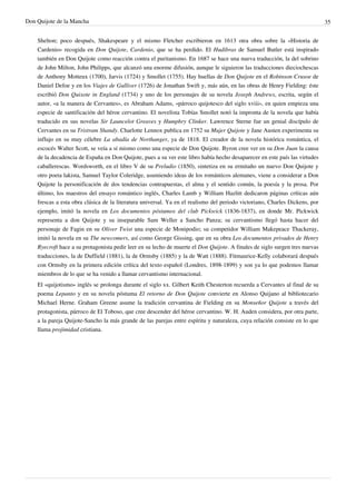 Don Quijote de la Mancha                                                                                                     35


    Shelton; poco después, Shakespeare y el mismo Fletcher escribieron en 1613 otra obra sobre la «Historia de
    Cardenio» recogida en Don Quijote, Cardenio, que se ha perdido. El Hudibras de Samuel Butler está inspirado
    también en Don Quijote como reacción contra el puritanismo. En 1687 se hace una nueva traducción, la del sobrino
    de John Milton, John Philipps, que alcanzó una enorme difusión, aunque le siguieron las traducciones dieciochescas
    de Anthony Motteux (1700), Jarvis (1724) y Smollet (1755). Hay huellas de Don Quijote en el Robinson Crusoe de
    Daniel Defoe y en los Viajes de Gulliver (1726) de Jonathan Swift y, más aún, en las obras de Henry Fielding: éste
    escribió Don Quixote in England (1734) y uno de los personajes de su novela Joseph Andrews, escrita, según el
    autor, «a la manera de Cervantes», es Abraham Adams, «párroco quijotesco del siglo xviii», en quien empieza una
    especie de santificación del héroe cervantino. El novelista Tobías Smollet notó la impronta de la novela que había
    traducido en sus novelas Sir Launcelot Greaves y Humphry Clinker. Lawrence Sterne fue un genial discípulo de
    Cervantes en su Tristram Shandy. Charlotte Lennox publica en 1752 su Mujer Quijote y Jane Austen experimenta su
    influjo en su muy célebre La abadía de Northanger, ya de 1818. El creador de la novela histórica romántica, el
    escocés Walter Scott, se veía a sí mismo como una especie de Don Quijote. Byron cree ver en su Don Juan la causa
    de la decadencia de España en Don Quijote, pues a su ver este libro había hecho desaparecer en este país las virtudes
    caballerescas. Wordsworth, en el libro V de su Preludio (1850), sintetiza en su ermitaño un nuevo Don Quijote y
    otro poeta lakista, Samuel Taylor Coleridge, asumiendo ideas de los románticos alemanes, viene a considerar a Don
    Quijote la personificación de dos tendencias contrapuestas, el alma y el sentido común, la poesía y la prosa. Por
    último, los maestros del ensayo romántico inglés, Charles Lamb y William Hazlitt dedicaron páginas críticas aún
    frescas a esta obra clásica de la literatura universal. Ya en el realismo del periodo victoriano, Charles Dickens, por
    ejemplo, imitó la novela en Los documentos póstumos del club Pickwick (1836-1837), en donde Mr. Pickwick
    representa a don Quijote y su inseparable Sam Weller a Sancho Panza; su cervantismo llegó hasta hacer del
    personaje de Fagin en su Oliver Twist una especie de Monipodio; su competidor William Makepeace Thackeray,
    imitó la novela en su The newcomers, así como George Gissing, que en su obra Los documentos privados de Henry
    Ryecroft hace a su protagonista pedir leer en su lecho de muerte el Don Quijote. A finales de siglo surgen tres nuevas
    traducciones, la de Duffield (1881), la de Ormsby (1885) y la de Watt (1888). Fitmaurice-Kelly colaborará después
    con Ormsby en la primera edición crítica del texto español (Londres, 1898-1899) y son ya lo que podemos llamar
    miembros de lo que se ha venido a llamar cervantismo internacional.
    El «quijotismo» inglés se prolonga durante el siglo xx. Gilbert Keith Chesterton recuerda a Cervantes al final de su
    poema Lepanto y en su novela póstuma El retorno de Don Quijote convierte en Alonso Quijano al bibliotecario
    Michael Herne. Graham Greene asume la tradición cervantina de Fielding en su Monseñor Quijote a través del
    protagonista, párroco de El Toboso, que cree descender del héroe cervantino. W. H. Auden considera, por otra parte,
    a la pareja Quijote-Sancho la más grande de las parejas entre espíritu y naturaleza, cuya relación consiste en lo que
    llama projimidad cristiana.
 