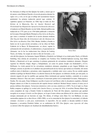 Don Quijote de la Mancha                                                                                                    37


    En Alemania el influjo de Don Quijote fue tardío y menor que el
    de autores como Baltasar Gracián o la novela picaresca durante los
    siglos xvii y xviii, en los que el influjo del racionalismo francés
    predominó. La primera traducción parcial (que contiene 22
    capítulos) aparece en Fráncfort, en 1648, bajo el título de Don
    Kichote de la Mantzscha, Das ist: Juncker Harnisch auß
    Fleckenland/ Aus Hispanischer Spraach in hochteutsche ubersetzt;
    el traductor era Pahsch Basteln von der Sohle. Bertuch publica una
    traducción en 1775, pero ya en 1764 había publicado a imitación
    de Cervantes Christoph Martin Wieland su Don Sylvio de Rosalva,
    que viene a constituir el modelo de la novela alemana moderna
    (Der Sieg der Natur über die Schwärmerei oder die Abenteuer des
    Don Sylvio von Rosalva, Ulm 1764). Herder, Schiller y Goethe se
    harán eco de la gran novela cervantina y de las obras de Pedro
    Calderón de la Barca. El Romanticismo, en efecto, supone la
    aclimatación del cervantismo, el calderonismo y el gracianismo en
                                                                                            Thomas Mann.
    Alemania: ven la luz las traducciones hoy clásicas de Ludwig
    Tieck y de Soltau. Se ocupan de toda la obra de Cervantes, y no
    solo del Don Quijote, los hermanos August Wilhelm y Friedrich von Schlegel, el ya citado poeta Tieck y el filósofo
    Schelling. Esta nómina de cervantistas se completa con Verónica Veit, Gotthold Ephraim Lessing, Juan Pablo
    Richter y Bouterwek en lo que constituye la primera generación de cervantistas románticos alemanes. Después
    seguirán los filósofos Solger, Hegel y Schopenhauer, así como los poetas Joseph von Eichendorff y E.T.A.
    Hoffmann. La visión general de los cervantistas románticos alemanes, pergeñada ya por August Wilhelm von
    Schlegel, consiste en percibir en el caballero una personificación de las fuerzas que luchan en el hombre, del eterno
    conflicto entre el idealismo y prosaísmo, entre imaginación y realidad, entre verso y prosa. En ese sentido apunta
    también el prólogo de Heinrich Heine a la edición francesa de Don Quijote; no debemos olvidar, por otra parte, su
    siniestro augurio de que los pueblos que queman libros terminarán por quemar hombres, contenido en su pieza
    dramática Almansor. Para este autor, constituyen el triunvirato poético de la modernidad Cervantes, Shakespeare y
    Goethe. Por otra parte, Franz Grillparzer suscribe el juicio de Lord Byron sobre la decadencia española y Richard
    Wagner admira en el libro la resurrección del espíritu heroico medieval. Richard Strauss renueva el tema con el
    poema sinfónico Don Quijote. Variaciones fantásticas sobre un tema caballeresco (1897). Ya en el siglo xx, Franz
    Kafka compone su apólogo La verdad sobre Sancho Panza y, en mayo de 1934, el novelista Thomas Mann elige
    como compañero de viaje a Estados Unidos la traducción de Tieck del Don Quijote, experiencia que quedará
    recogida en su ensayo A bordo con Don Quijote, en la que el autor esboza una defensa de los valores de la cultura
    europea amenazada por un fascismo en auge. Por último, el teólogo suizo Hans Urs von Balthasar, en unas
    memorables páginas de su obra Gloria, (1985–1989), ve en la comicidad de Don Quijote la comicidad y el ridículo
    cristiano: «Acometer a cada paso, modestamente, lo imposible». En ese sentido se decanta también el ilustre
    hispanista y cervantista Friedrich Schürr, en su conferencia de 1951 Don Quijote como expresión del alma
    occidental («Der Don Quijote als Ausdruck der abendländischen Seele»).
 