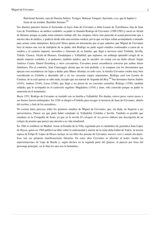 Miguel de Cervantes                                                                                                         2


          Bartolomé Serrano, cura de Nuestra Señora. Testigos, Baltasar Vázquez, Sacristán, e yo, que le bapticé e
          firme de mi nombre. Bachiller Serrano.[5]
    Sus abuelos paternos fueron el licenciado en leyes Juan de Cervantes y doña Leonor de Torreblanca, hija de Juan
    Luis de Torreblanca, un médico cordobés; su padre se llamaba Rodrigo de Cervantes (1509-1585) y nació en Alcalá
    de Henares porque su padre tenía entonces trabajo allí; fue cirujano, oficio más parecido al actual practicante que a
    nuestra idea de médico, y padecía desde niño una extrema sordera, por lo que sus hijos solían acompañarlo a menudo
    para actuar como intérpretes; Krzysztof Sliwa aporta un documento por el que sabemos que Miguel de Cervantes
    hizo al menos una vez de intérprete de su padre; don Rodrigo no pudo seguir estudios continuados a causa de su
    sordera y el carácter inquieto, movedizo e itinerante de su familia, que llegó a moverse entre Córdoba, Sevilla,
    Toledo, Cuenca, Alcalá de Henares, Guadalajara y Valladolid, que sepamos; sin embargo aprendió cirugía de su
    abuelo materno cordobés y el padrastro, también médico, que lo sucedió, sin contar con un título oficial. Según
    Américo Castro, Daniel Eisenberg y otros cervantistas, Cervantes posee ascendencia conversa por ambas líneas
    familiares. Por el contrario, Jean Canavaggio afirma que no está probado, y lo compara con los documentos que
    apoyan esta ascendencia sin lugar a dudas para Mateo Alemán; en todo caso, la familia Cervantes estaba muy bien
    considerada en Córdoba y detentaba allí y en sus cercanías cargos importantes. Rodrigo casó con Leonor de
    Cortinas, de la cual apenas se sabe nada, excepto que era natural de Arganda del Rey.[6] Sus hermanos fueron Andrés
    (1543), Andrea (1544), Luisa (1546), que llegó a ser priora de un convento carmelita; Rodrigo (1550), también
    soldado, que le acompañó en el cautiverio argelino; Magdalena (1554) y Juan, sólo conocido porque su padre lo
    menciona en el testamento.
    Hacia 1551, Rodrigo de Cervantes se trasladó con su familia a Valladolid. Por deudas, estuvo preso varios meses y
    sus bienes fueron embargados. En 1556 se dirigió a Córdoba para recoger la herencia de Juan de Cervantes, abuelo
    del escritor, y huir de los acreedores.
    No existen datos precisos sobre los primeros estudios de Miguel de Cervantes, que, sin duda, no llegaron a ser
    universitarios. Parece ser que pudo haber estudiado en Valladolid, Córdoba o Sevilla. También es posible que
    estudiara en la Compañía de Jesús, ya que en la novela El coloquio de los perros elabora una descripción de un
    colegio de jesuitas que parece una alusión a su vida estudiantil.
    En 1566 se establece en Madrid. Asiste al Estudio de la Villa, regentado por el catedrático de gramática Juan López
    de Hoyos, quien en 1569 publicó un libro sobre la enfermedad y muerte de la reina doña Isabel de Valois, la tercera
    esposa de Felipe II. López de Hoyos incluye en ese libro dos poesías de Cervantes, nuestro caro y amado discípulo.
    Esas son sus primeras manifestaciones literarias. En estos años Cervantes se aficionó al teatro viendo las
    representaciones de Lope de Rueda y, según declara en la segunda parte del Quijote, al parecer por boca del
    personaje principal, «se le iban los ojos tras la farándula».
 