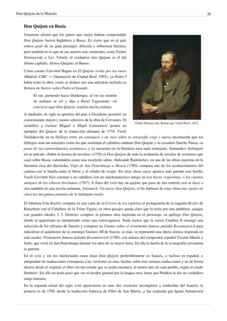 Don Quijote de la Mancha                                                                                                          38


    Don Quijote en Rusia
    Unamuno afirmó que los países que mejor habían comprendido
    Don Quijote fueron Inglaterra y Rusia. Es cierto que en el país
    eslavo gozó de un gran prestigio, difusión e influencia literaria,
    pero también lo es que en sus autores más eminentes, como Fiódor
    Dostoyevski o Lev Tolstói, el verdadero don Quijote es el del
    último capítulo, Alonso Quijano, el Bueno.

    Como cuenta Vsévolod Bagno en El Quijote vivido por los rusos
    (Madrid: CSIC — Diputación de Ciudad Real, 1995), ya Pedro I
    había leído la obra, como se deduce por una anécdota incluida en
    Relatos de Nartov sobre Pedro el Grande:
          El zar, partiendo hacia Dunkerque, al ver un montón
          de molinos se rió y dijo a Pavel Yaguzinski: «Si
          estuviera aquí Don Quijote, tendría mucho trabajo.
    A mediados de siglo la apertura del país a Occidente permitió un
    conocimiento mayor y menos selectivo de la obra de Cervantes. El
                                                                            Fiódor Dostoyevski. Retrato por Vasili Peróv, 1872.
    científico y escritor Miguel o Mijaíl Lomonósov poseía un
    ejemplar del Quijote de la traducción alemana de 1734. Vasili
    Trediakovski en su Diálogo entre un extranjero y un ruso sobre la ortografía vieja y nueva recomienda que los
    diálogos sean tan naturales como los que sostenían el caballero andante Don Quijote y su escudero Sancho Panza, «a
    pesar de sus extraordinarias aventuras», y no encuentra en la literatura rusa nada semejante. Sumarókov distinguió
    en su artículo «Sobre la lectura de novelas» (1759) el Don Quijote de toda la avalancha de novelas de aventuras que
    cayó sobre Rusia, valorándola como una excelente sátira. Aleksandr Radíshchev, en una de las obras maestras de la
    literatura rusa del dieciocho, Viaje de San Petersburgo a Moscú (1790), compara uno de los acontecimientos del
    camino con la batalla entre el héroe y el rebaño de ovejas. En otras obras suyas aparece más patente esta huella.
    Vasili Liovshín hizo caminar a un caballero con un sanchopancesco amigo en Las horas vespertinas, o los cuentos
    antiguos de los eslavos drevlianos (1787). A fines del xviii hay un quijote que pasa de una tontería (así se dice) a
    otra también en una novela anónima, Anísimich. Un nuevo Don Quijote; el fin habitual de estas obras era «poner en
    claro las mezquinas pasiones de la hidalguía rural».

    El fabulista Iván Krylov compara en una carta de su Correo de los espíritus al protagonista de la tragedia Rozlav de
    Kniazhnin con el Caballero de la Triste Figura; en otros pasajes queda claro que lo tenía por una antihéroe, aunque
    con grandes ideales. I. I. Dmítriev compuso la primera obra inspirada en el personaje, su apólogo Don Quijote,
    donde el quijotismo es interpretado como una extravagancia. Nada menos que la zarina Catalina II encargó una
    selección de los refranes de Sancho y compuso un Cuento sobre el tristemente famoso paladín Kosometovich para
    ridiculizar el quijotismo de su enemigo Gustavo III de Suecia; es más, se representó una ópera cómica inspirada en
    este cuento, Tristemente famoso paladín Kosometovich (1789), con música del compositor español Vicente Martín y
    Soler, que vivió en San Petersburgo durante los años de su mayor fama. En ella la huella de la iconografía cervantina
    es patente.
    En el xviii y xix los intelectuales rusos leían Don Quijote preferiblemente en francés, o incluso en español, y
    anteponían las traducciones extranjeras a las versiones en ruso, hechas sobre esas mismas traducciones y no de forma
    directa desde el original; el libro era tan común que se podía encontrar al menos uno en cada pueblo, según el citado
    Dmítriev. En ello no tenía poco que ver el desdén general por la lengua rusa, hasta que Pushkin le dio un verdadero
    rango literario.
    En la segunda mitad del siglo xviii aparecieron en ruso dos versiones incompletas y traducidas del francés; la
    primera es de 1769, desde la traducción francesa de Fillot de San Martin, y fue realizada por Ignati Antonovich
 
